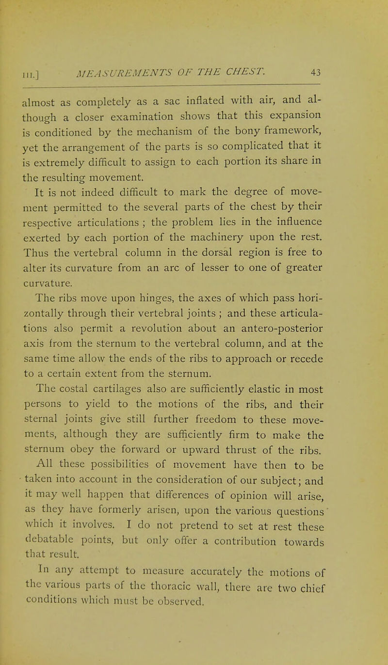 almost as completely as a sac inflated with air, and al- though a closer examination shows that this expansion is conditioned by the mechanism of the bony framework, yet the arrangement of the parts is so complicated that it is extremely difficult to assign to each portion its share in the resulting movement. It is not indeed difficult to mark the degree of move- ment permitted to the several parts of the chest by their respective articulations ; the problem lies in the influence exerted by each portion of the machinery upon the rest. Thus the vertebral column in the dorsal region is free to alter its curvature from an arc of lesser to one of greater curvature. The ribs move upon hinges, the axes of which pass hori- zontally through their vertebral joints ; and these articula- tions also permit a revolution about an antero-posterior axis from the sternum to the vertebral column, and at the same time allow the ends of the ribs to approach or recede to a certain extent from the sternum. The costal cartilages also are sufficiently elastic in most persons to yield to the motions of the ribs, and their sternal joints give still further freedom to these move- ments, although they are sufficiently firm to make the sternum obey the forward or upward thrust of the ribs. All these possibilities of movement have then to be taken into account in the consideration of our subject; and it may well happen that differences of opinion will arise, as they have formerly arisen, upon the various questions which it involves. I do not pretend to set at rest these debatable points, but only offer a contribution towards that result. In any attempt to measure accurately the motions of the various parts of the thoracic wall, there are two chief conditions which must be observed.