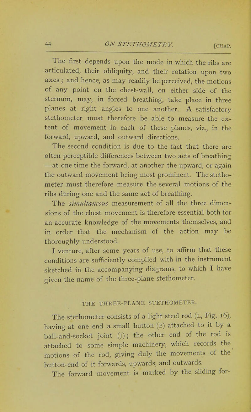The first depends upon the mode in which the ribs are articulated, their obliquity, and their rotation upon two axes ; and hence, as may readily be perceived, the motions of any point on the chest-wall, on either side of the sternum, may, in forced breathing, take place in three planes at right angles to one another. A satisfactory stethometer must therefore be able to measure the ex- tent of movement in each of these planes, viz., in the forward, upward, and outward directions. The second condition is due to the fact that there are often perceptible differences between two acts of breathing —at one time the forward, at another the upward, or again the outward movement being most prominent. The stetho- meter must therefore measure the several motions of the ribs during one and the same act of breathing. The siimdtaneous measurement of all the three dimen- sions of the chest movement is therefore essential both for an accurate knowledge of the movements themselves, and in order that the mechanism of the action may be thoroughly understood. I venture, after some years of use, to affirm that these conditions are sufficiently complied with in the instrument sketched in the accompanying diagrams, to which I have given the name of the three-plane stethometer. THE THREE-PLANE STETHOMETER. The stethometer consists of a light steel rod (l. Fig. i6), having at one end a small button (b) attached to it by a ball-and-socket joint (j); the other end of the rod is attached to some simple machinery, which records the^ motions of the rod, giving duly the movements of the button-end of it forwards, upwards, and outwards. The forward movement is marked by the sliding for-