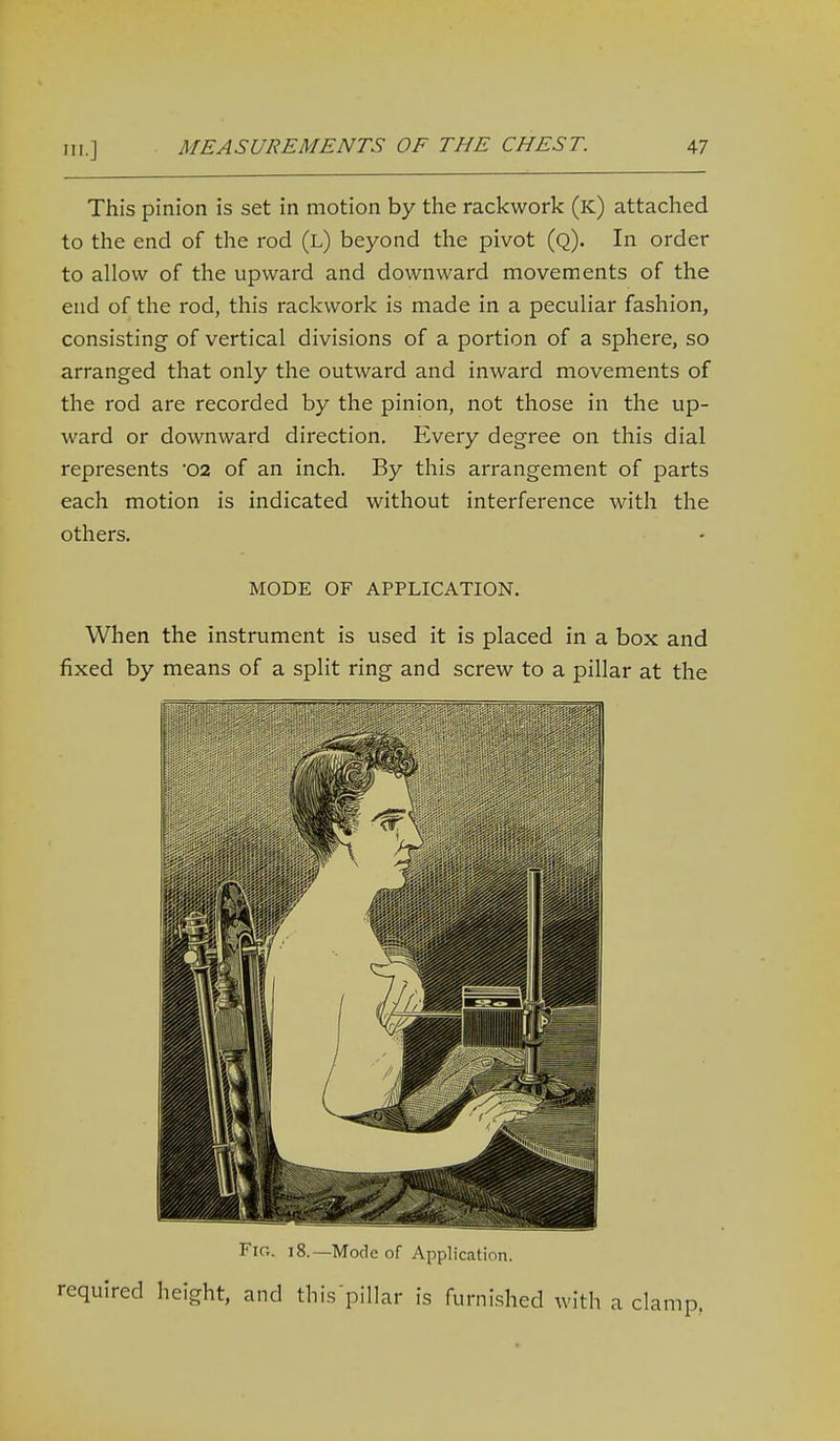 This pinion is set in motion by the rackwork (k) attached to the end of the rod (l) beyond the pivot (q). In order to allow of the upward and downward movements of the end of the rod, this rackwork is made in a peculiar fashion, consisting of vertical divisions of a portion of a sphere, so arranged that only the outward and inward movements of the rod are recorded by the pinion, not those in the up- ward or downward direction. Every degree on this dial represents 02 of an inch. By this arrangement of parts each motion is indicated without interference with the others. MODE OF APPLICATION. When the instrument is used it is placed in a box and fixed by means of a split ring and screw to a pillar at the Fig. 18.—Mode of Application. required height, and this pillar is furnished with a cl