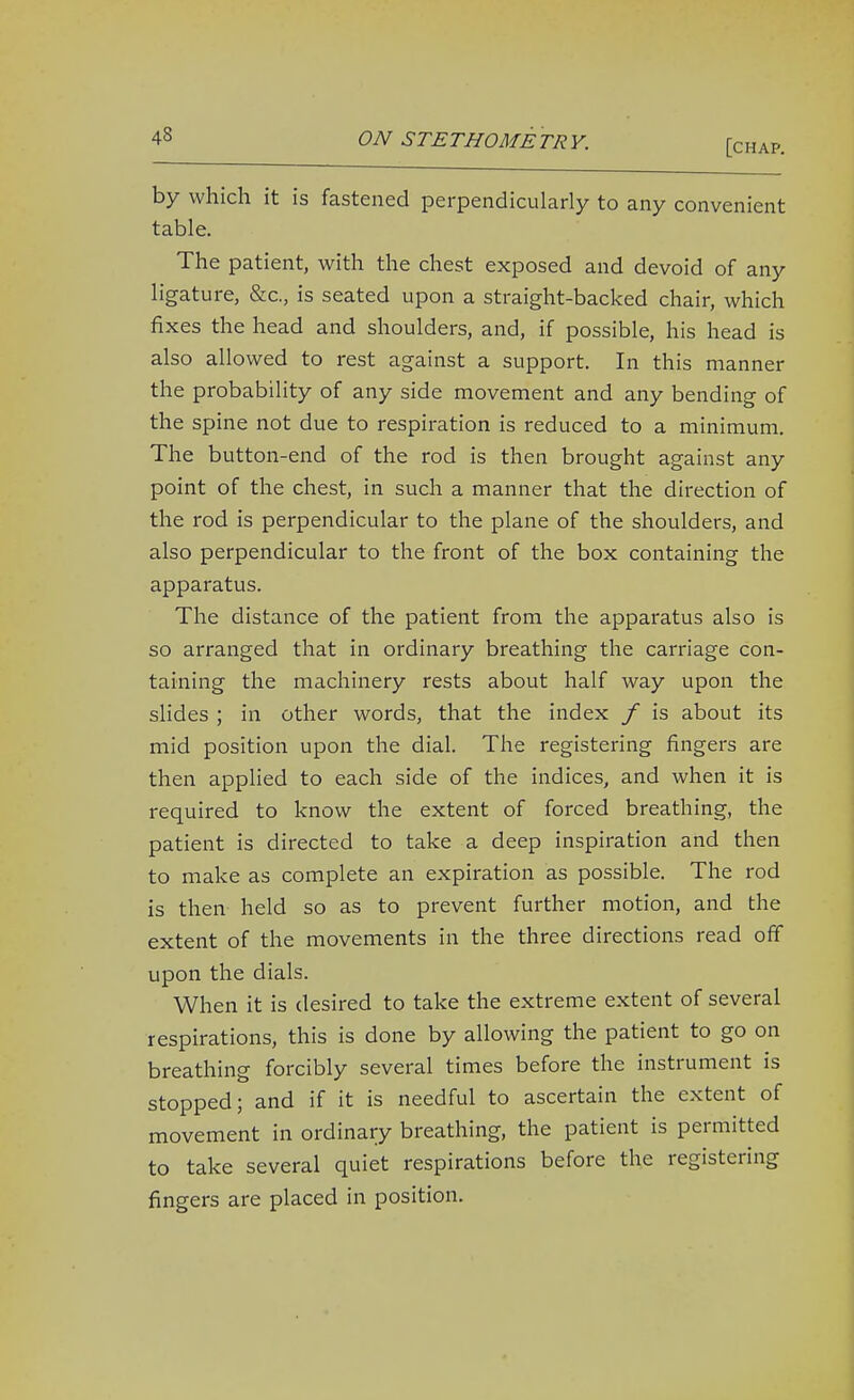 [chap. by which it is fastened perpendicularly to any convenient table. The patient, with the chest exposed and devoid of any ligature, &c., is seated upon a straight-backed chair, which fixes the head and shoulders, and, if possible, his head is also allowed to rest against a support. In this manner the probability of any side movement and any bending of the spine not due to respiration is reduced to a minimum. The button-end of the rod is then brought against any point of the chest, in such a manner that the direction of the rod is perpendicular to the plane of the shoulders, and also perpendicular to the front of the box containing the apparatus. The distance of the patient from the apparatus also is so arranged that in ordinary breathing the carriage con- taining the machinery rests about half way upon the sHdes ; in other words, that the index / is about its mid position upon the dial. The registering fingers are then applied to each side of the indices, and when it is required to know the extent of forced breathing, the patient is directed to take a deep inspiration and then to make as complete an expiration as possible. The rod is then held so as to prevent further motion, and the extent of the movements in the three directions read off upon the dials. When it is desired to take the extreme extent of several respirations, this is done by allowing the patient to go on breathing forcibly several times before the instrument is stopped; and if it is needful to ascertain the extent of movement in ordinary breathing, the patient is permitted to take several quiet respirations before the registering fingers are placed in position.