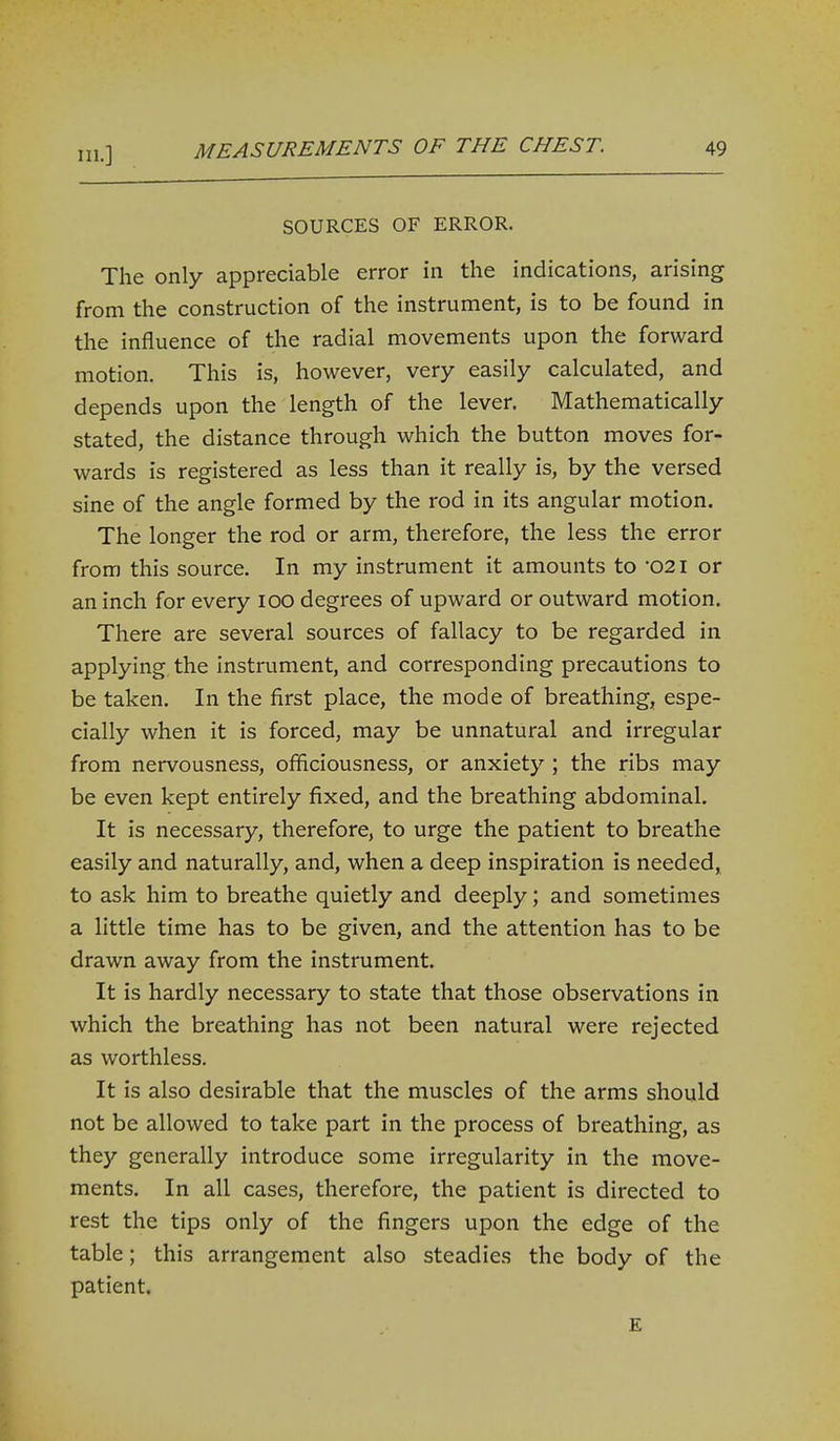 111.] SOURCES OF ERROR. The only appreciable error in the indications, arising from the construction of the instrument, is to be found in the influence of the radial movements upon the forward motion. This is, however, very easily calculated, and depends upon the length of the lever. Mathematically stated, the distance through which the button moves for- wards is registered as less than it really is, by the versed sine of the angle formed by the rod in its angular motion. The longer the rod or arm, therefore, the less the error from this source. In my instrument it amounts to -021 or an inch for every lOO degrees of upward or outward motion. There are several sources of fallacy to be regarded in applying, the instrument, and corresponding precautions to be taken. In the first place, the mode of breathing, espe- cially when it is forced, may be unnatural and irregular from nervousness, officiousness, or anxiety ; the ribs may be even kept entirely fixed, and the breathing abdominal. It is necessary, therefore, to urge the patient to breathe easily and naturally, and, when a deep inspiration is needed, to ask him to breathe quietly and deeply; and sometimes a little time has to be given, and the attention has to be drawn away from the instrument. It is hardly necessary to state that those observations in which the breathing has not been natural were rejected as worthless. It is also desirable that the muscles of the arms should not be allowed to take part in the process of breathing, as they generally introduce some irregularity in the move- ments. In all cases, therefore, the patient is directed to rest the tips only of the fingers upon the edge of the table; this arrangement also steadies the body of the patient. E