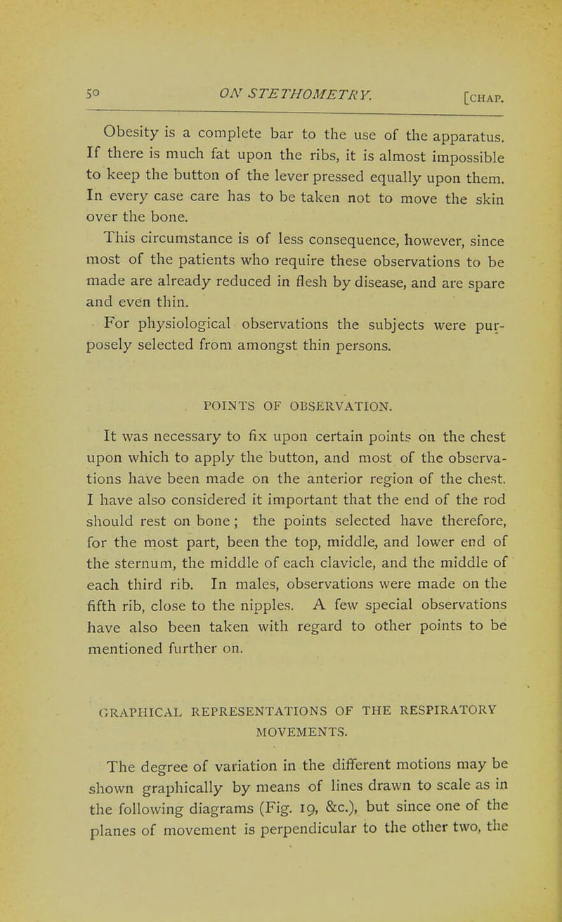 Obesity is a complete bar to the use of the apparatus. If there is much fat upon the ribs, it is almost impossible to keep the button of the lever pressed equally upon them. In every case care has to be taken not to move the skin over the bone. This circumstance is of less consequence, however, since most of the patients who require these observations to be made are already reduced in flesh by disease, and are spare and even thin. • For physiological observations the subjects were pur- posely selected from amongst thin persons. . POINTS OF OBSERVATION. It was necessary to fix upon certain points on the chest upon which to apply the button, and most of the observa- tions have been made on the anterior region of the chest. I have also considered it important that the end of the rod should rest on bone; the points selected have therefore, for the most part, been the top, middle, and lower end of the sternum, the middle of each clavicle, and the middle of each third rib. In males, observations were made on the fifth rib, close to the nipples. A few special observations have also been taken with regard to other points to be mentioned further on. GRAPHICAL REPRESENTATIONS OF THE RESPIRATORY MOVEMENTS. The degree of variation in the diflTerent motions may be shown graphically by means of lines drawn to scale as in the following diagrams (Fig. 19, &c.), but since one of the planes of movement is perpendicular to the other two, the