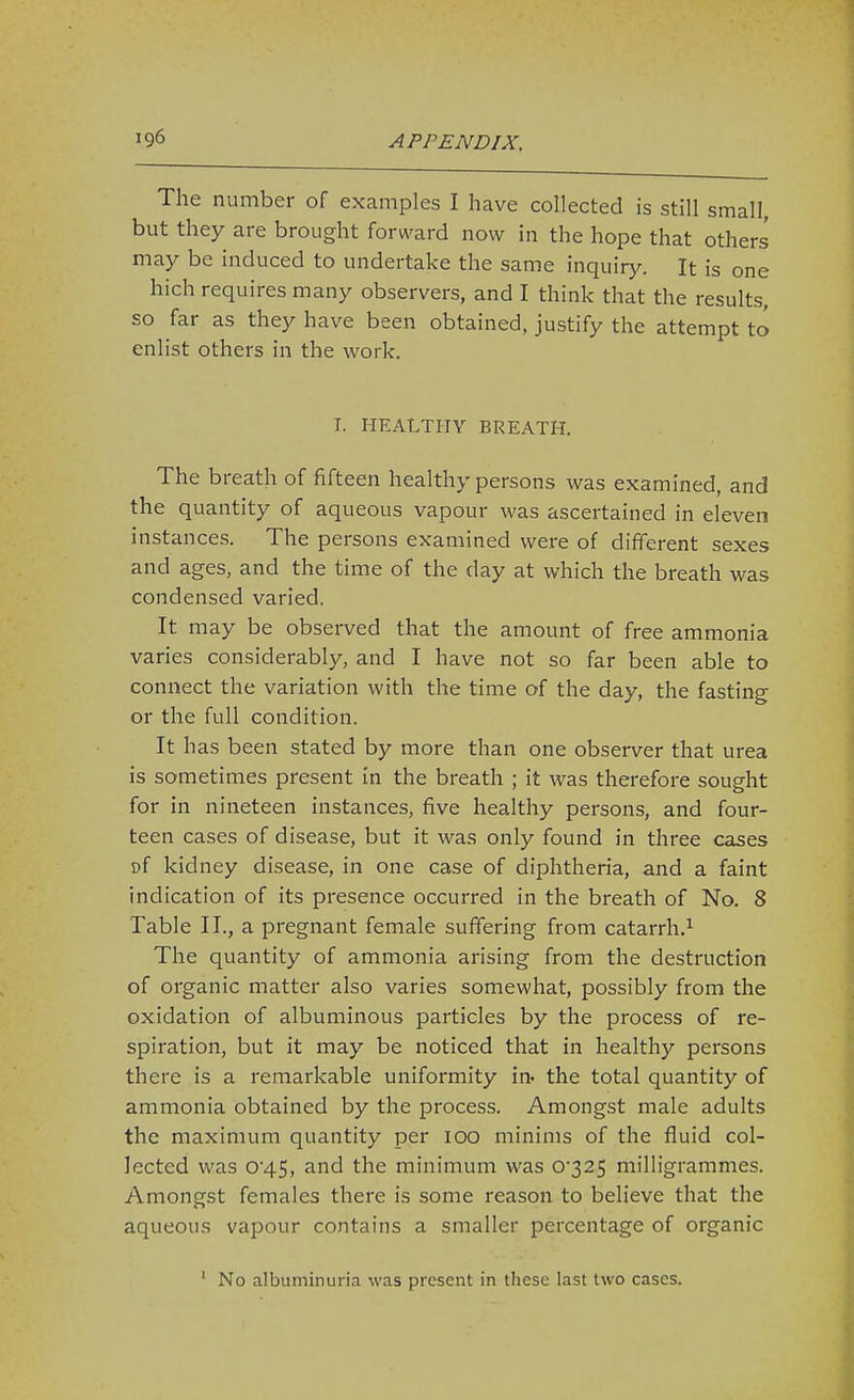 The number of examples I have collected is still small, but they are brought forward now in the hope that others may be induced to undertake the same inquiry. It is one hich requires many observers, and I think that the results, so far as they have been obtained, justify the attempt to enlist others in the work, I. HEALTHY BREATH. The breath of fifteen healthy persons was examined, and the quantity of aqueous vapour was ascertained in eleven instances. The persons examined were of different sexes and ages, and the time of the day at which the breath was condensed varied. It may be observed that the amount of free ammonia varies considerably, and I have not so far been able to connect the variation with the time of the day, the fasting or the full condition. It has been stated by more than one observer that urea is sometimes present in the breath ; it was therefore sought for in nineteen instances, five healthy persons, and four- teen cases of disease, but it was only found in three cases of kidney disease, in one case of diphtheria, and a faint indication of its presence occurred in the breath of No. 8 Table II., a pregnant female suffering from catarrh.^ The quantity of ammonia arising from the destruction of organic matter also varies somewhat, possibly from the oxidation of albuminous particles by the process of re- spiration, but it may be noticed that in healthy persons there is a remarkable uniformity in- the total quantity of ammonia obtained by the process. Amongst male adults the maximum quantity per 100 minims of the fluid col- lected was 045, and the minimum was 0'325 milligrammes. Amongst females there is some reason to believe that the aqueous vapour contains a smaller percentage of organic ' No albuminuria was present in these last two cases.