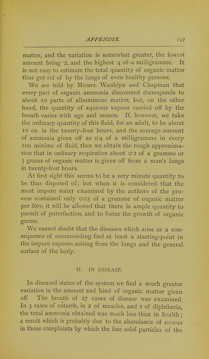 matter, and the variation is somewhat greater, the lowest amount being '2, and the highest -4 of-a milHgramme. It is not easy to estimate the total quantity of organic matter thus got rid of by the lungs of even healthy persons. We are told by Messrs. Wanklyn and Chapman that every part of organic ammonia discovered Corresponds to about 10 parts of albuminous matter, but, on the other hand, the quantity of aqueous vapour carried off by the breath varies with age and season. If, however, we take the ordinary quantity of this fluid, for an adult, to be about 10 oz. in the twenty-four hours, and the average amount of ammonia given off as 04 of a milligramme in every 100 minims of fluid, then we obtain the rough approxima- tion that in ordinary respiration about 02 of a gramme or 3 grains of organic matter is given off from a man's lungs in twenty-four hours. At first sight this seems to be a very minute quantity to be thus disposed of; but when it is considered that the most impure water examined by the authors of the pro- cess contained only o'03 of a gramme of organic matter per litre, it will be allowed that there is ample quantity to permit of putrefaction, and to foster the growth of organic germs. We cannot doubt that the diseases which arise as a con- sequence of overcrowding find at least a starting-point in the impure vapours arising from the lungs and the general surface of the body. II. IN DISEASE. In diseased states of the system we find a much greater variation in the amount and kind of organic matter given off. The breath of 27 cases of disease was examined. In 3 cases of catarrh, in 2 of measles, and 2 of diphtheria, the total ammonia obtained was much less than in health ; a result which is probably due to the abundance of iniicus in those complaints by which the fine solid particles of the