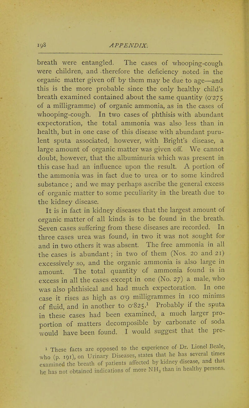 breath were entangled. The cases of whooping-cough were children, and therefore the deficiency noted in the organic matter given off by them may be due to age—and this is the more probable since the only healthy child's breath examined contained about the same quantity (0 275 of a milligramme) of organic ammonia, as in the cases of whooping-cough. In two cases of phthisis with abundant expectoration, the total ammonia was also less than in health, but in one case of this disease with abundant puru- lent sputa associated, however, with Bright's disease, a large amount of organic matter was given off. We cannot doubt, however, that the albuminuria which was present in this case had an influence upon the result. A portion of the ammonia was in fact due to urea or to some kindred substance ; and we may perhaps ascribe the general excess of organic matter to some peculiarity in the breath due to the kidney disease. It is in fact in kidney diseases that the largest amount of organic matter of all kinds is to be found in the breath. Seven cases suffering from these diseases are recorded. In three cases urea was found, in two it was not sought for and in two others it was absent. The free ammonia in all the cases is abundant; in two of them (Nos. 20 and 21) excessively so, and the organic ammonia is also large in amount. The total quantity of ammonia found is in excess in all the cases except in one (No. 27) a male, who was also phthisical and had much expectoration. In one case it rises as high as 0-9 milligrammes in 100 minims of fluid, and in another to 0-825.1 Probably if the sputa in these cases had been examined, a much larger pro- portion of matters decomposible by carbonate of soda would have been found. I would suggest that the pre- 1 These facts are opposed to the experience of Dr. Lionel Beale, who (p. 191), on Urinary Diseases, states that he has several times examined the breath of patients affected by kidney disease, and that he has not obtained indications of more NH3 than in healthy persons.