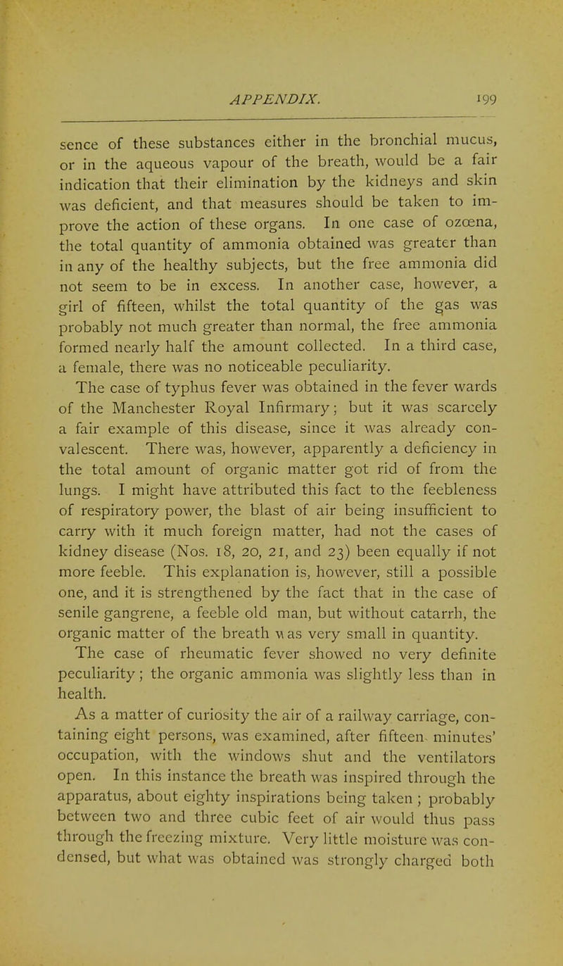 sence of these substances either in the bronchial mucus, or in the aqueous vapour of the breath, would be a fair indication that their elimination by the kidneys and skin was deficient, and that measures should be taken to im- prove the action of these organs. In one case of ozoena, the total quantity of ammonia obtained was greater than in any of the healthy subjects, but the free ammonia did not seem to be in excess. In another case, however, a girl of fifteen, whilst the total quantity of the §as was probably not much greater than normal, the free ammonia formed nearly half the amount collected. In a third case, a female, there was no noticeable peculiarity. The case of typhus fever was obtained in the fever wards of the Manchester Royal Infirmary; but it was scarcely a fair example of this disease, since it was already con- valescent. There was, however, apparently a deficiency in the total amount of organic matter got rid of from the lungs. I might have attributed this fact to the feebleness of respiratory power, the blast of air being insufficient to carry with it much foreign matter, had not the cases of kidney disease (Nos. 18, 20, 21, and 23) been equally if not more feeble. This explanation is, however, still a possible one, and it is strengthened by the fact that in the case of senile gangrene, a feeble old man, but without catarrh, the organic matter of the breath w as very small in quantity. The case of rheumatic fever showed no very definite peculiarity; the organic ammonia was slightly less than in health. As a matter of curiosity the air of a railway carriage, con- taining eight persons, was examined, after fifteen- minutes' occupation, with the windows shut and the ventilators open. In this instance the breath was inspired through the apparatus, about eighty inspirations being taken ; probably between two and three cubic feet of air would thus pass through the freezing mixture. Very little moisture was con- densed, but what was obtained was strongly charged both