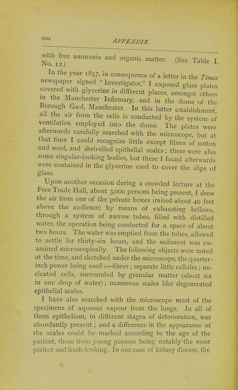 APPENDIX. With ^ free ammonia and organic matter. (See Table I, In the year 1857, in consequence of a letter in the Times newspaper signed Investigator, I exposed glass plates covered w.th glycerine in different places, amongst others m the Manchester Infirmary, and in the dome of the Borough Gaol, Manchester. In this latter establishment all the air from the cells is conducted by the system of ventilation employed into the dome. The plates were afterwards carefully searched with the microscope, but at that time I could recognize httle except fibres of cotton and wool, and shrivelled epithelial scales ; there were also some singular-looking bodies, but these I found afterwards were contained in the glycerine used to cover the slips of glass. Upon another occasion during a crowded lecture at the Free Trade Hall, about 3,000 persons being present, I drew the air from one of the private boxes (raised about 40 feet above the audience) by means of exhausting bellows, through a system of narrow tubes, filled with distilled water, the operation being conducted for a space of about two hours. The water was emptied from the tubes, allowed to settle for thirty-six hours, and the sediment was ex- amined microscopically. The following objects were noted at the time, and sketched under the microscope, the quarter- inch power being used :—fibres ; separate little cellules ; nu- cleated cells, surrounded by granular matter (about six in one drop of water); numerous scales like degenerated epithelial scales. I have also searched with the microscope most of the specimens of aqueous vapour from the lungs. In all of them epithelium, in different stages of deterioration, was abundantly present ; and a difference in the appearance of the scales could be marked according to the age of the patient, those from young persons being notably the most perfect and fresh-looking, In one case of kidney disease, the