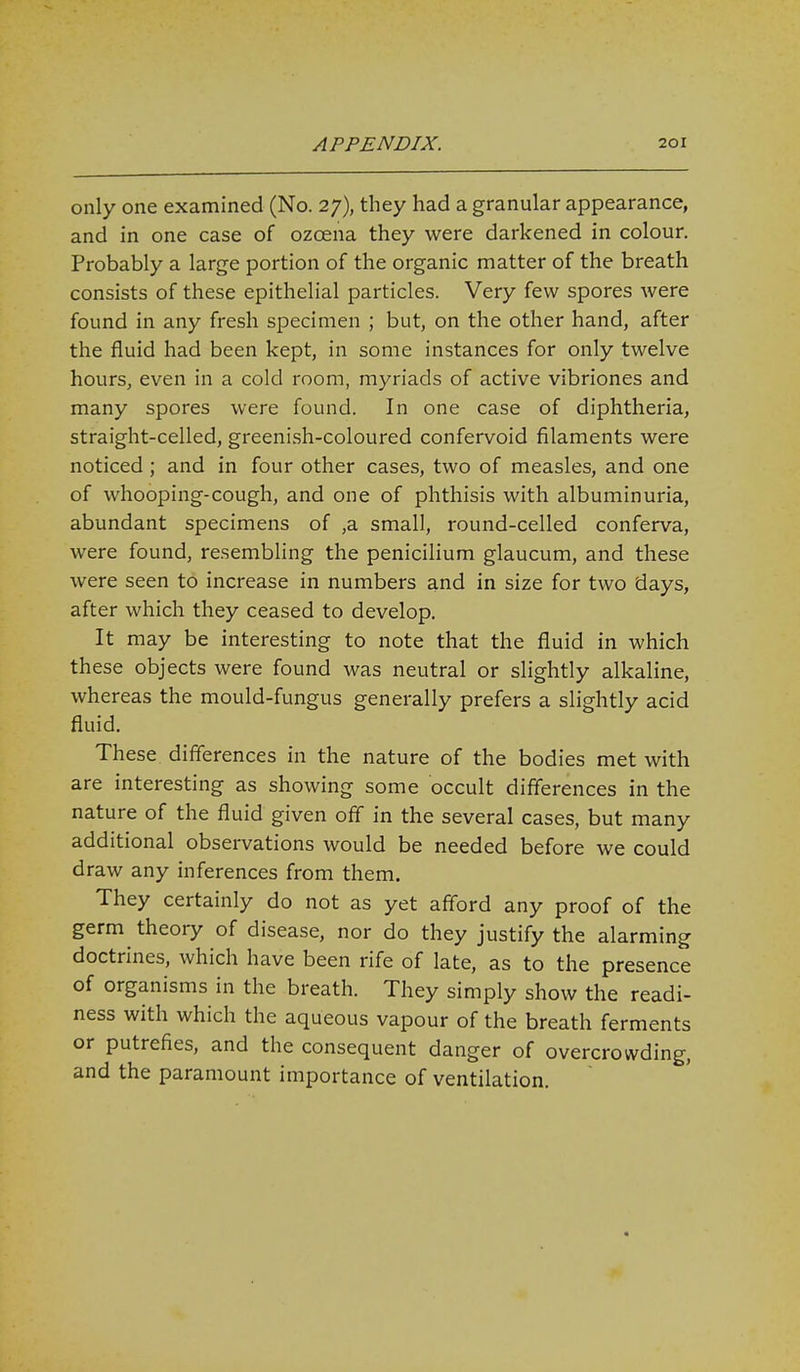 only one examined (No. 27), they had a granular appearance, and in one case of ozoena they were darkened in colour. Probably a large portion of the organic matter of the breath consists of these epithelial particles. Very few spores were found in any fresh specimen ; but, on the other hand, after the fluid had been kept, in some instances for only twelve hours, even in a cold room, myriads of active vibriones and many spores were found. In one case of diphtheria, straight-celled, greeni.sh-coloured confervoid filaments were noticed; and in four other cases, two of measles, and one of whooping-cough, and one of phthisis with albuminuria, abundant specimens of ,a small, round-celled conferva, were found, resembling the penicilium glaucum, and these were seen to increase in numbers and in size for two days, after which they ceased to develop. It may be interesting to note that the fluid in which these objects were found was neutral or slightly alkaline, whereas the mould-fungus generally prefers a slightly acid fluid. These differences in the nature of the bodies met with are interesting as showing some occult differences in the nature of the fluid given off in the several cases, but many additional observations would be needed before we could draw any inferences from them. They certainly do not as yet afford any proof of the germ theory of disease, nor do they justify the alarming doctrines, which have been rife of late, as to the presence of organisms in the breath. They simply show the readi- ness with which the aqueous vapour of the breath ferments or putrefies, and the consequent danger of overcrowding, and the paramount importance of ventilation.