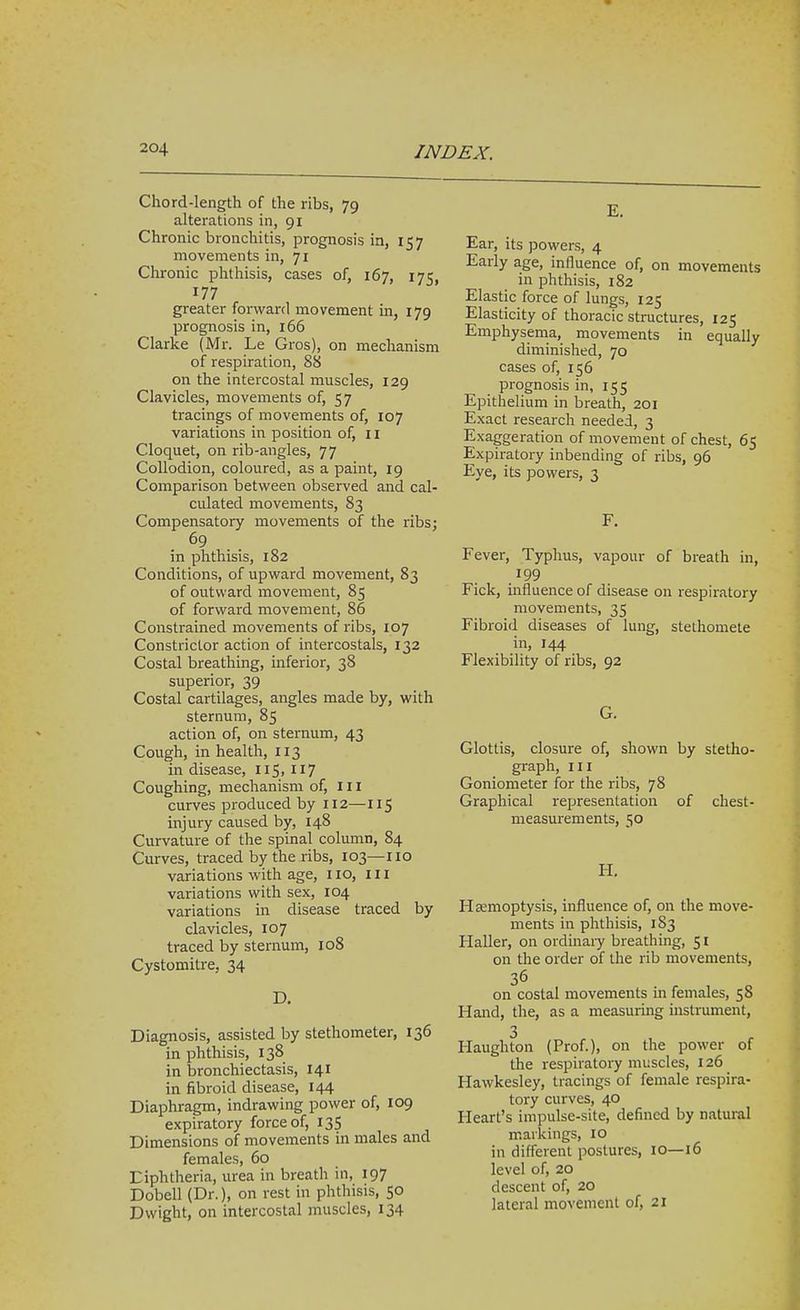 Chord-length of the ribs, 79 alterations in, 91 Chronic bronchitis, prognosis in, 157 movements in, 71 Chronic phthisis, cases of, 167, 175, 177 greater forward movement in, 179 prognosis in, 166 Clarke (Mr. Le Gros), on mechanism of respiration, 88 on the intercostal muscles, 129 Clavicles, movements of, 57 tracings of movements of, 107 variations in position of, 11 Cloquet, on rib-angles, 77 Collodion, coloured, as a paint, 19 Comparison between observed and cal- culated movements, 83 Compensatory movements of the ribs; 69 in phthisis, 182 Conditions, of upward movement, 83 of outward movement, 85 of forward movement, 86 Constrained movements of ribs, 107 Constrictor action of intercostals, 132 Costal breathing, inferior, 38 superior, 39 Costal cartilages, angles made by, with sternum, 85 action of, on sternum, 43 Cough, in health, 113 in disease, 115. 117 Coughing, mechanism of. III curves produced by 112—115 injury caused by, 148 Curvature of the spinal column, 84 Curves, traced by the ribs, 103—no variations with age, 110, ill variations with sex, 104 variations in disease traced by clavicles, 107 traced by sternum, 108 Cystomitre, 34 D. Diagnosis, assisted by stethometer, 136 in phthisis, 138 in bronchiectasis, 141 in fibroid disease, 144 Diaphragm, indrawing power of, 109 expiratory force of, 13S Dimensions of movements in males and females, 60 Diphtheria, urea in breath in, 197 Dobell (Dr.), on rest in phthisis, 50 Dwight, on intercostal muscles, 134 E. Ear, its powers, 4 Early age, influence of, on movements in phthisis, 182 Elastic force of lungs, 125 Elasticity of thoracic structures, 125 Emphysema, movements in equally diminished, 70 cases of, 156 prognosis in, 155 Epithelium in breath, 201 Exact research needed, 3 Exaggeration of movement of chest, 65 Expiratory inbending of ribs, 96 Eye, its powers, 3 F. Fever, Typhus, vapour of breath in, 199 Fick, influence of disease on respiratory movements, 35 Fibroid diseases of lung, stethomete in, 144 Flexibility of ribs, 92 G. Glottis, closure of, shown by stetho- graph, III Goniometer for the ribs, 78 Graphical representation of chest- measurements, 50 H. Hsemoptysis, influence of, on the move- ments in phthisis, 183 Haller, on ordinary breathing, 51 on the order of the rib movements, 36 on costal movements in females, 58 Hand, the, as a measuring uistrument, 3 Haughton (Prof.), on the power of the respiratory muscles, 126 Hawkesley, tracings of female respira- tory curves, 40 Heart's impulse-site, defined by natural markings, 10 in diff'erent postures, 10—16 level of, 20 descent of, 20 lateral movement of, 21