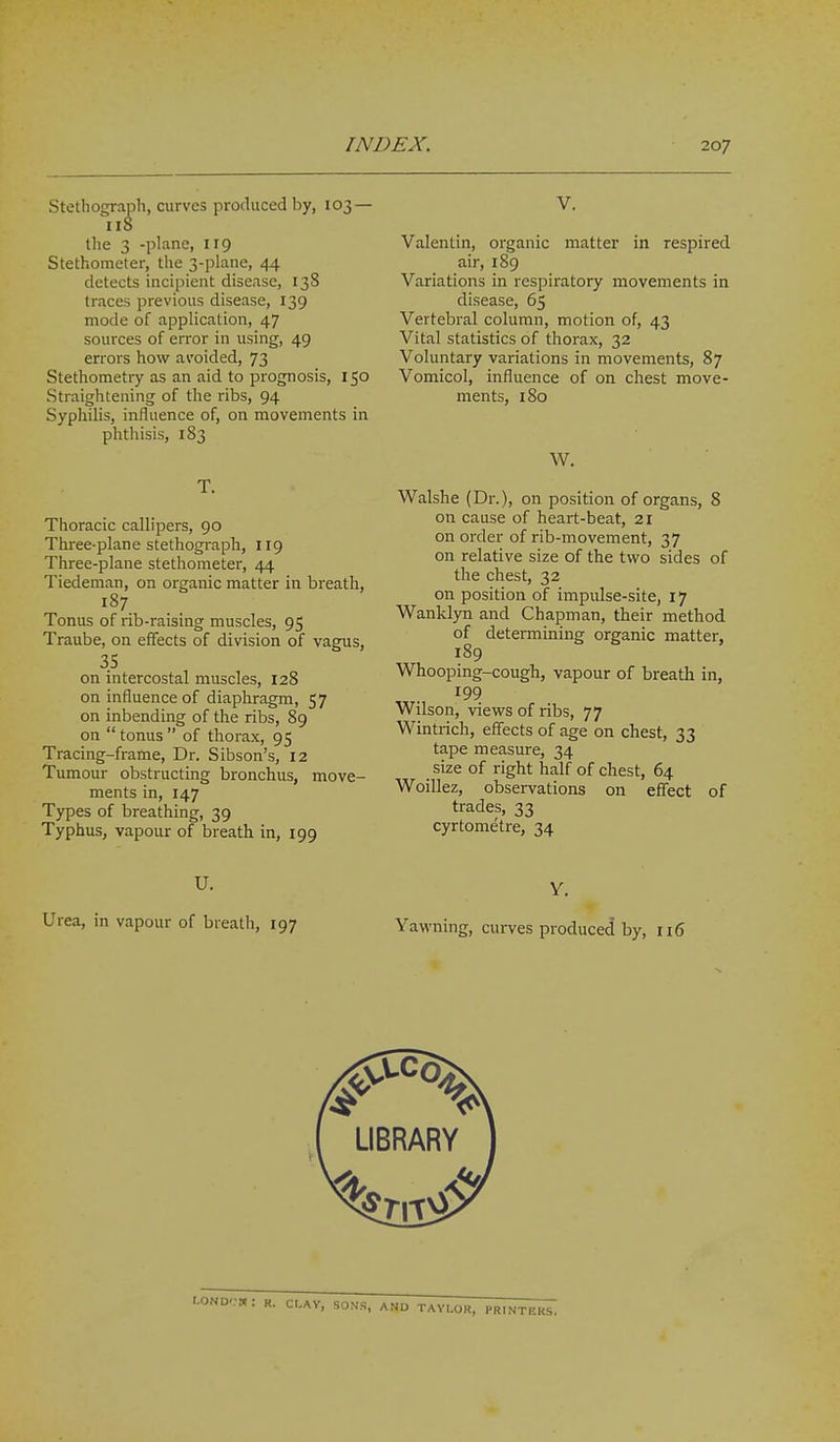 Stethograph, curves produced l)y, 103 — 118 the 3 -plane, 119 Stethometer, the 3-plane, 44 detects incipient disease, 138 traces previous disease, 139 mode of application, 47 sources of error in using, 49 errors how avoided, 73 Stethometry as an aid to prognosis, 150 Straightening of the ribs, 94 Syphilis, influence of, on movements in phthisis, 183 T. Thoracic callipers, 90 Three-plane stethograph, 119 Three-plane stethometer, 44 Tiedeman, on organic matter in breath, Tonus of rib-raising muscles, 95 Traube, on effects of division of vagus, 35 on intercostal muscles, 128 on influence of diaphragm, 57 on inbending of the ribs, 89 on tonus of thorax, 95 Tracing-frame, Dr. Sibson's, 12 Tumour obstructing bronchus, move- ments in, 147 Types of breathing, 39 Typhus, vapour of breath in, 199 U. Urea, in vapour of breath, 197 V. Valentin, organic matter in respired air, 189 Variations in respiratory movements in disease, 65 Vertebral column, motion of, 43 Vital statistics of thorax, 32 Voluntary variations in movements, 87 Vomicol, influence of on chest move- ments, 180 W. Walshe (Dr.), on position of organs, 8 on cause of heart-beat, 21 on order of rib-movement, 37 on relative size of the two sides of the chest, 32 on position of impulse-site, 17 Wanklyn and Chapman, their method of determining organic matter, 189 Whooping-cough, vapour of breath in, 199 Wilson, views of ribs, 77 Wintrich, effects of age on chest, 33 tape measure, 34 size of right half of chest, 64 Woillez, observations on effect of trades, 33 cyrtometre, 34 V. Yawning, curves produced by, 116 D'.-W: R. CI,AV, SONS, AND TAYLOR, PRINTERS.