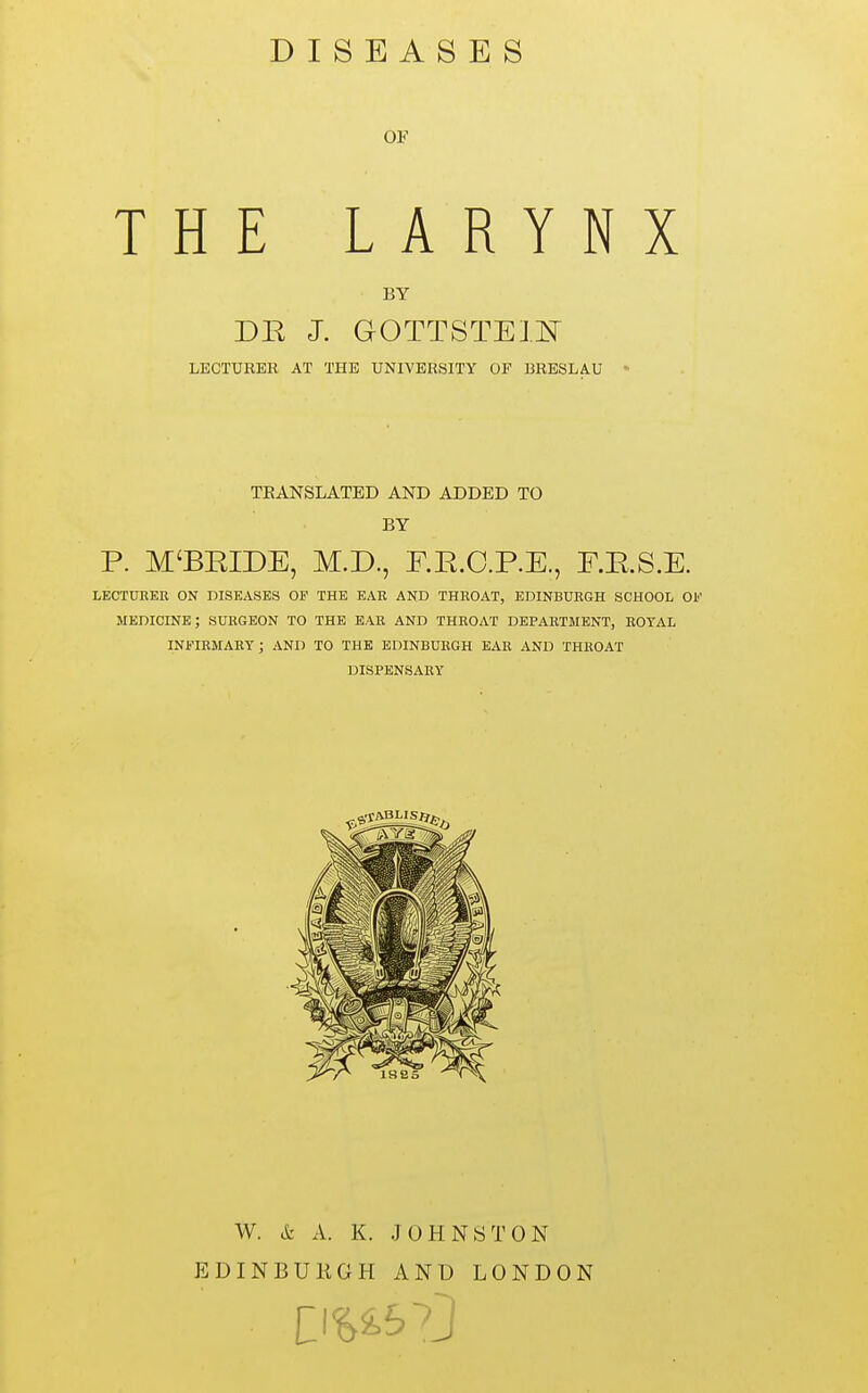 DISEASES OF THE LARYNX BY DR J. GOTTSTEIl^ LECTURER AT THE UNIVERSITY OF BRESLAU • TEANSLATED AND ADDED TO BY P. M'BEIDE, M.D., E.E.C.P.E., F.RS.E. LECTÜBEE ON DISEASES OF THE EAR AND THROAT, EDINBURGH SCHOOL OF medicine; SURGEON TO THE EAR AND THROAT DEPARTMENT, ROYAL INFIRMARY; AND TO THE EDINBURGH EAR AND THROAT DISPENSARY W. & A. K. JOHNSTON EDINBURGH AND LONDON