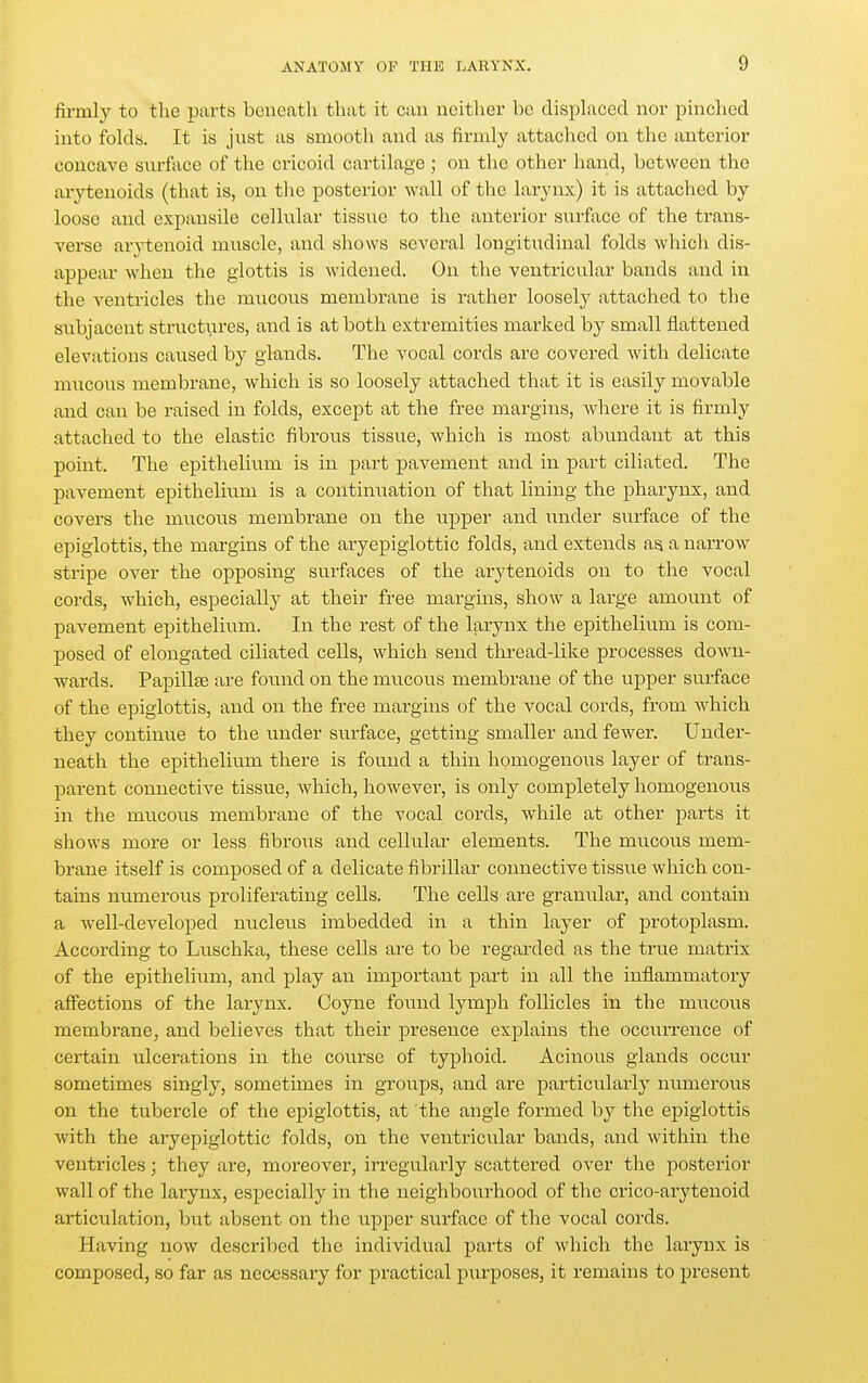 firmly to tlie parts beneath that it can neither be disph^ced nor pinched into folds. It is just as smootli and as firmly attached on the anterior concave surface of the cricoid cartilage ; on the other hand, between the arytenoids (that is, on the posterior wall of the larynx) it is attached by loose and expansile cellular tissue to the anterior surface of the trans- verse arytenoid muscle, and shows several longitudinal folds which dis- appear when the glottis is widened. On the ventricular bands and in the ventricles the mucous membrane is rather loosely attached to the subjacent structures, and is at both extremities marked by small flattened elevations caused by glands. The vocal cords are covered Avith delicate mucous membrane, which is so loosely attached that it is easily movable and can be raised in folds, except at the free margins, where it is firmly attached to the elastic fibrous tissue, which is most abundant at this point. The epithelium is in part pavement and in part ciliated. The pavement epithelium is a continuation of that lining the pharynx, and covers the mucous membrane on the upper and under surface of the epiglottis, the margins of the aryepigiottic folds, and extends as a narrow stripe over the opposing surfaces of the arytenoids on to the vocal cords, w^hich, especially at their free margins, show a large amount of pavement epithelium. In the rest of the larynx the epithelium is com- posed of elongated ciliated cells, which send thread-like processes down- wards. Papillae are found on the mucous membrane of the upper surface of the epiglottis, and on the free margins of the vocal cords, from which they continue to the under surface, getting smaller and fewer. Under- neath the epithelium there is found a thin homogenous layer of trans- parent connective tissue, Avhich, however, is only completely homogenous in the mucous membrane of the vocal cords, while at other parts it shows more or less fibrous and cellular elements. The mucous mem- brane itself is composed of a delicate fibrillar connective tissue which con- tains numerous proliferating cells. The cells are granular, and contain a well-developed nucleus imbedded in a thin layer of protoplasm. According to Luschka, these cells are to be regarded as the true matrix of the epithelium, and play an important part in all the inflammatory affections of the larynx. Coyne foviud lymph follicles in the mucous membrane, and believes that their pi-eseuce explains the occurrence of cei'tain ulcerations in the course of typhoid. Acinous glands occur sometimes singly, sometimes in groups, and are particularly numerous on the tubercle of the epiglottis, at the angle formed by the epiglottis with the ai-yepiglottic folds, on the ventricular bands, and within the ventricles; they are, moreover, irregularly scattered over the posterior wall of the larynx, especially in the neighbourhood of the ci'ico-arytenoid articulation, but absent on the upper surface of the vocal cords. Having now described the individual parts of which the larynx is composed, so far as necessary for practical purposes, it remains to present