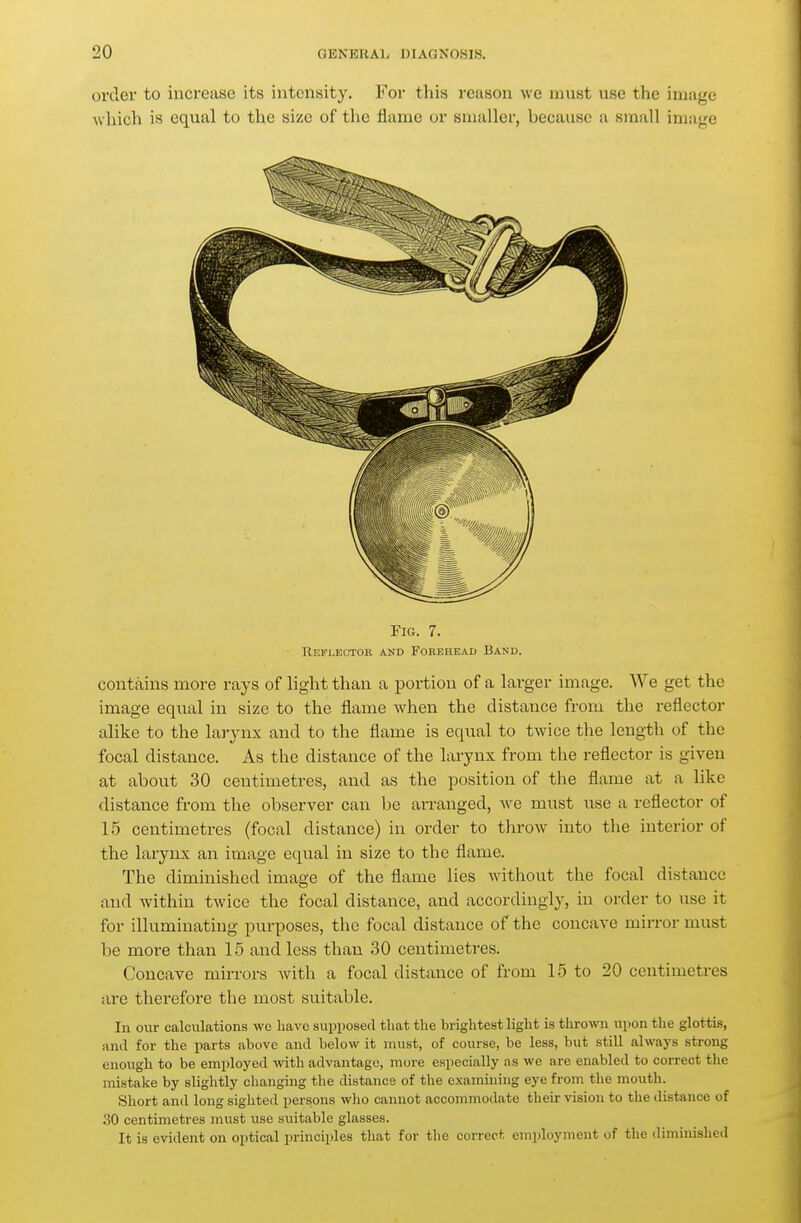 order to increase its intensity. For this reason we must use the image which is equal to the size of tlic flame or smaller, because a small image Fig. 7. Reflector and Forehead Band. contains more rays of light than a portion of a larger image. We get the image equal in size to the flame when the distance from the reflector alike to the larynx and to the flame is equal to twice the length of the focal distance. As the distance of the larynx from the reflector is given at about 30 centimetres, and as the position of the flame at a like distance from the observer can be arranged, we must use a reflector of 15 centimetres (focal distance) in order to throw into the interior of the larynx an image equal in size to the flame. The diminished image of the flame lies without the focal distance and within twice the focal distance, and accordingly, in order to use it for illuminating purposes, the focal distance of the concave mirror must be more than 15 and less than 30 centimetres. Concave mirrors with a focal distance of from 15 to 20 centimetres are therefore the most suitable. In our calculations we have supposed tliat the brightest light is thrown iipon the glottis, and for the parts above and below it must, of course, be less, but still always strong enough to be employed ^vith advantage, more especially as we are enabled to correct the mistake by slightly changing the distance of the examining eye from the mouth. Short and long sighted persons wlio cannot accommodate their vision to the distance of .30 centimetres must use suitable glasses. It is evident on optical principles that for the correct employment of the dimbiished