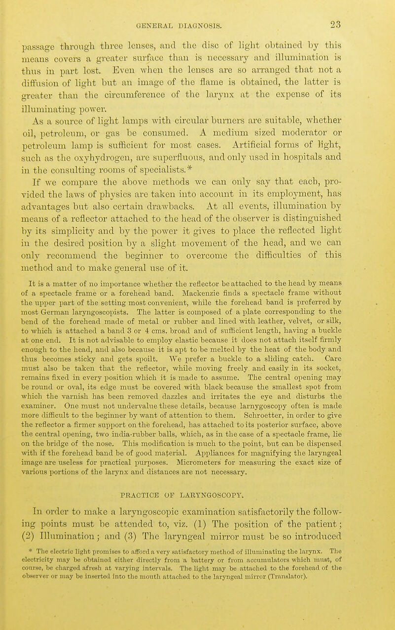 passage through three lenses, and the dise of light obtained by this means covers a greater surface than is necessary and illumination is thus in part lost. Even when the lenses are so arranged that not a diffusion of light but an image of the flame is obtained, the latter is greater than the circumference of the larynx at the expense of its illuminating power. As a source of light lamps Avith circular burners are suitable, whether oil, petroleum, or gas be consumed. A medium sized moderator or petroleum lamp is sufficient for most cases. Artificial forms of light, such as the oxyhydrogen, are superfluous, and only used in hospitals and in the consulting rooms of specialists.* If we compare the above methods we can only say that each, pro- vided the laws of physics are taken into account in its employment, has advantages but also certain drawbacks. At all events, illumination by means of a reflector attached to the head of the observer is distinguished by its simplicity and hj the power it gives to place the reflected light in the desired position by a slight movement of the head, and we can only recommend the beginner to overcome the difficulties of this method and to make general use of it. It is a matter of no importance whether the reflector be attached to the head by means of a spectacle frame or a forehead baud. Mackenzie finds a spectacle frame without the upper part of the setting most convenient, while the forehead band is preferred by most Germau laryngoscopists. The latter is composed of a plate corresponding to tlie bend of the forehead made of metal or rubber and lined with leather, velvet, or silk, to which is attached a band 3 or 4 cms. broad and of sufficient length, having a buckle at one end. It is not advisable to employ elastic because it does not attach itself firmly enough to the head, and also because it is ajit to be melted by the heat of the body and thus becomes sticky and gets spoilt. We prefer a buckle to a sliding catch. Care must also be taken that the reflector, while moving freely and easily in its socket, remains fixed in every position which it is made to assume. The central opening may be roimd or oval, its edge must be covered with black because the smallest spot from which the varnish has been removed dazzles and irritates the eye and disturbs the examiner. One must not undervalue these details, because larnygoscopy often is made more difiicult to the beginner by want of attention to them. Schroetter, in order to give the reflector a firmer support on the forehead, has attached to its posterior surface, above the central opening, two india-rubber balls, which, as in the case of a spectacle frame, lie on the bridge of the nose. This modification is much to the point, but can be dispensed with if the forehead band be of good material. Appliances for magnifying the laryngeal image are useless for practical purposes. Micrometers for measuring the exact size of various portions of the larynx and distances are not necessary. PRACTICE OF LARYNGOSCOPY. In order to make a laryngoscopic examination satisfactorily the follow- ing points must be attended to, viz. (I) The position of the patient; (2) Illumination; and (.3) The laryngeal mirror must be so introduced * The electric light promises to afford;i vei-y satisfactory method of illuriiinatiug the larynx. The electricity may he o1)taine(I eitlier directly from a battery or from accumulators which must, of course, be charged afresh at varying intervals. The liglit may be attached to tlie forehead of the observer or may be inserted into tlie mouth attached to the laryngeal mirror (Translator).