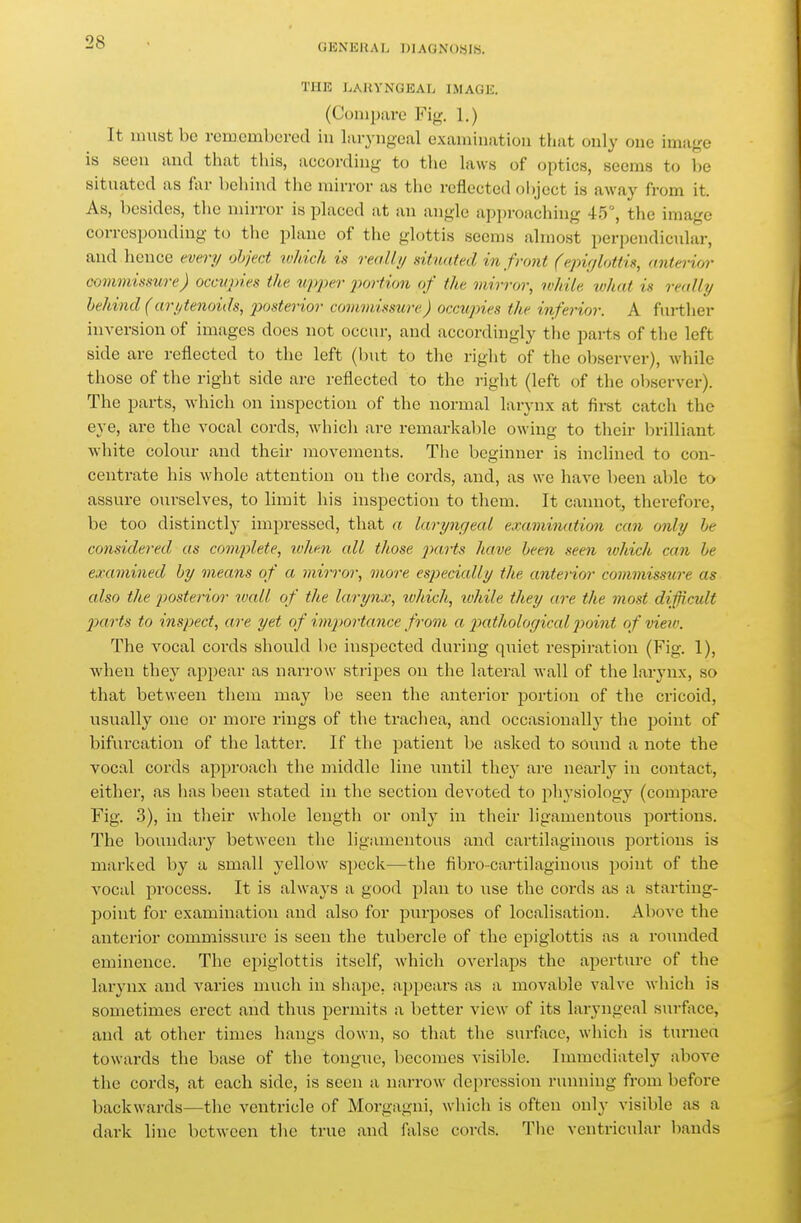 GENERAL BIAGNOaiS. THE LAUYNGEAL IMAGE. (Compare Fig. 1.) It must be remembered iu Liryugeal examination that only one image is seen and that this, according to the hxws of optics, seems to l)e situated as far behind the mirror as the reflected olycct is away from it. As, besides, the mirror is phxced at an angle approaching 45, the image corresponding to the plane of the glottis seems almost perpendicular, and hence every object ivhich is really situated in front (epirjUMis, anterior commismre) occupies the upper portion of the mirror, while what is really behind (arytenoids, p)osterior commissure) occupies the inferior. A further iuA'ersion of images does not occur, and accordingly the parts of the left side are reflected to the left (but to the right of the observer), while tliose of the right side are reflected to the right (left of the observer). The parts, which on inspection of the normal larynx at fii-st catch the eye, are the vocal cords, which are remarkable owing to their brilliant white colour and their movements. The beginner is inclined to con- centrate his whole attention on the cords, and, as we have been able to assure ourselves, to limit his inspection to them. It cannot, therefore, be too distinctly impressed, that a laryngeal examination can only he considered as complete, when all those parts have been seen ivhich can be examined by means of a mirror, more especially the anterior commissure as also the posterior wall of the larynx, which, luhile they are the most difficult 2)arts to inspect, are yet of imj'ortance frovi a pathological point of view. The vocal cords should be inspected during qi;iet respiration (Fig. 1), when they appear as narrow stripes on the lateral wall of the larynx, so that between them may be seen the anterior portion of the cricoid, usually one or more rings of the trachea, and occasionally the point of bifurcation of the lattei'. If the j^atient be asked to sound a note the vocal cords approach tlie middle line until thej^ are nearly in contact, eitlier, as lias been stated in the section devoted to physiology (compare Fig. 3), in their whole length or only in their ligamentous portions. The boundary between the ligamentous and cartilaginous portions is marked by a small yellow si)eck—the fibro-cartilaginous jjoint of the vocal process. It is always a good plan to use the cords as a starting- point for examination and also for purposes of localisation. Above the anterior commissure is seen the tubercle of the epiglottis as a roimded eminence. The epiglottis itself, which overlaps the aperture of the larynx and varies much iu shape, appears as a movable valve which is sometimes erect and thus permits a better view of its laryngeal surface, and at other times hangs down, so that the surface, which is turnea towards the base of the tongue, becomes visible. Immediately above the cords, at each side, is seen a narrow depression running from before backwards—the ventricle of Morgagni, whicli is often only visible as a dark line between the true and Avise cords. Tlic ventricular bauds