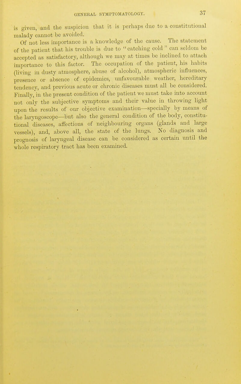 is given, aud the suspicion that it is perhaps due to a constitutional malady cannot be avoided. Of not less importance is a knowledge of the cause. The statement of the patient that his trouble is due to  catching cold  can seldom be accepted as satisfactory, altliough we may at times be inclined to attach importance to this factor. The occupation of the patient, his habits (living m dusty atmosphere, abuse of alcohol), atmospheric influences, presence or absence of epidemics, unfavourable weather, hereditary tendency, and previous acute or chronic diseases must all be considered. Finally, in tlie present condition of the patient we must take into account not only the subjective symptoms and their value in throwing light upon the results of our objective examination—specially by means of the laryngoscope—but also the general condition of the body, constitu- tional diseases, affections of neighbouring organs (glands and large vessels), and, above all, the state of the lungs. No diagnosis and prognosis of laryngeal disease can be considered as certain until the whole respiratory tract has been examined.