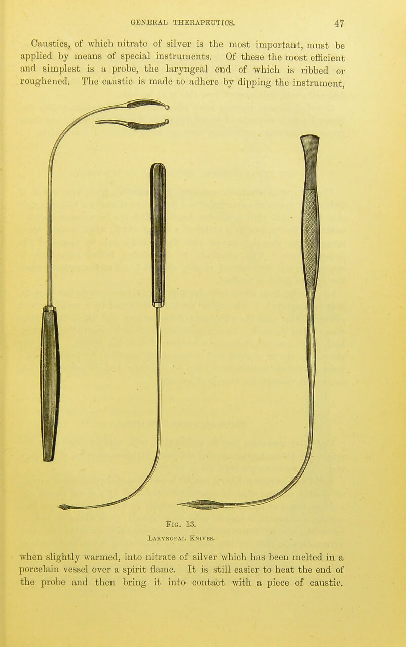 Caustics, of which nitrate of silver is the most important, must be applied by means of special instruments. Of these the most efficient and simplest is a probe, the laryngeal end of which is ribbed or roughened. The caustic is made to adhere by dipping the instrument. Fig. 13. Laryngeal Knives. when slightly warmed, into nitrate of silver which has been melted in a porcelain vessel over a spirit flame. It is still easier to heat the end of the probe and then bring it into contact with a piece of caustic.