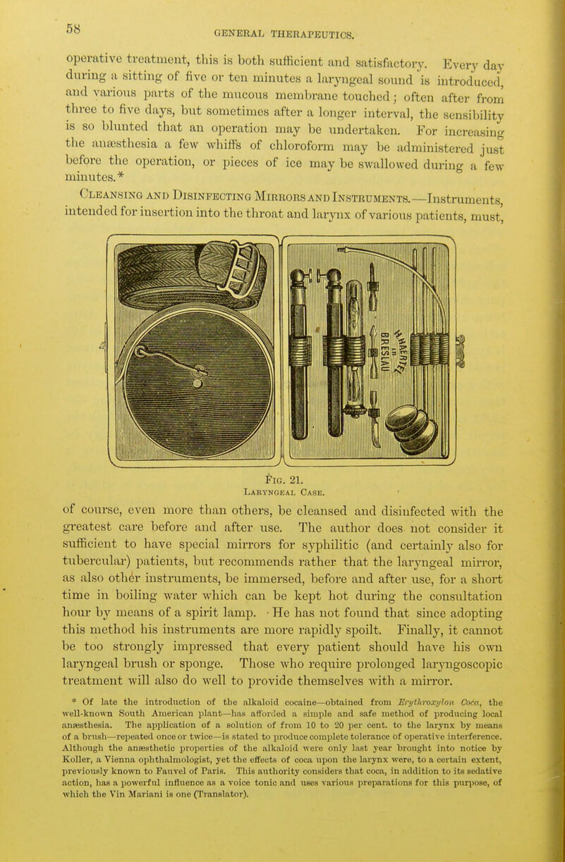 GENERAL THERAPEUTICS, operative treatment, tliis is both sufficient and satisfactory. Every day during a sitting of five or ten minutes a laryngeal sound is introduced, and various parts of tlie mucous membrane touched; often after from three to five days, but sometimes after a longer interval, the sensibility IS so blunted that an operation may be undertaken. For increasing the anajsthesia a few whiffs of chloroform may be administered just before the operation, or pieces of ice may be swallowed during a few minutes.* Cleansing and Disinfecting Mirrors and Instruments.—Instruments intended for insertion into the throat and larynx of various patients, must. tlG. 21. Laryngeal Case. ' of course, even more than others, be cleansed and disiufected with the greatest care before and after use. The author does not consider it sufficient to have special mirrors for syphilitic (and certainly also for tubercular) patients, but recommends rather that the laryngeal mirror, as also oth^r instruments, be immersed, before and after use, for a short time in boiling water which can be kept hot during the consultation hour b}^ means of a spirit lamp. • He has not found that since adopting this method his instruments are more rapidly spoilt. Finally, it cannot be too strongly impressed that every patient should have his own laryngeal brush or sponge. Those who require prolonged larjmgoscopic treatment will also do well to provide themselves with a mirror. * Of late the introduction of the alkaloid cocaine—obtained from En/tltroxi/lon Coca, the well-known South American plant—lias afforded a simple and safe method of producing local anfesthesia. The application of a solution of from 10 to 20 per cent, to the larynx by means of a brush—repeated once or twice—is stated to produce complete tolerance of operative interference. Although the anaesthetic properties of the alkaloid were only last j'ear brought into notice by Koller, a Vienna ophthalmologist, yet the effects of coca upon the larynx were, to a certain extent, previously known to Fauvel of Paris. This authority considers that coca, in addition to its sedative action, has a powerful influence as a voice tonic and uses various prei)arations for this purpose, of which the Vin Mariani is one (Translator).