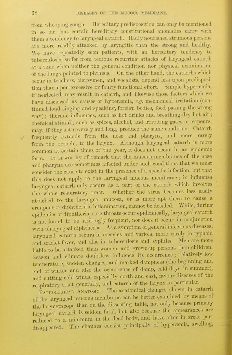 • fri)m whooping-cough. Hereditary predisposition can only be mentioned in so far that certain hereditary constitutional anomalies carry with tliein a tendency to laryngeal catarrh. Badly nourished strumous persons are more readily attacked by laryngitis than the strong and healthy. We have repeatedly seen patients, with an hereditai-y tendency to tuberculosis, suffer from tedious recurring attacks of laryngeal catarrh at a time when neither the general condition nor physical examination of the lungs pointed to phthisis. On the other hand, the cataiThs which occur in teachers, clergymen, and vocalists, depend less upon predisposi- tion than upon excessive or faulty functional effort. Simple hypersemia, if neglected, may result in catarrh, and likewise those factoi'S which we have discussed as causes of hyperasmia, e.cj. mechanical irritation (con- tinued loud singing and speaking, foreign bodies, food passing the wrong way) ; thermic influences, such as hot drinks and breathing dry hot air; chemical stimuli, such as spices, alcohol, and irritating gases or vapours, may, if they act severely and long, produce the same condition. Catarrh frequently extends from the nose and pharynx, and more rarely from the bronchi, to the larynx. Although laryngeal catarrh is more common at certain times of the year, it does not occur in an epidemic form. It is worthy of remark that the mucous membranes of the nose and phai-ynx are sometimes afi'ected under such conditions that we must consider the cause to exist in the presence of a specific infection, but that this does not apply to the laryngeal mucous membrane; in influenza laryngeal catarrh only occurs as a part of the catarrh which involves the whole respiratory tract. Whether the virus becomes less easily attached to the laryngeal mucosa, or is more apt there to cause a croupous or diphtheritic inflammation, cannot be decided. While, dui-ing epidemics of diphtheria, sore throats occur epidemically,, laryngeal catarrh is not found to be strikingly frequent, nor does it occur in conjunction with pharyngeal diphtheria. As a symptom of general infectious diseases, laryngeal catarrh occurs in measles and variola, more rarely in typhoid and scarlet fever, and also in tuberculosis and syphilis. Men are more liable to be attacked than women, and grown-up persons than children. Season and climate doubtless influence its occurrence; relatively low temperature, sudden changes, and marked dampness (the beginning and end of winter and also the occurrence of damp, cold days in summer), and cutting cold winds, especially north and east, favour diseases of the respiratory^tract generally, and catarrh of the larynx in particular. Pathological Anatomy.—The anatomical changes shown in catai-rh of the laryngeal mucous membrane can be better examined by means of the laryno-oscope than on the dissecting table, not only because primary laryno-earcatarrh is seldom fVital, but also because the appeai-ances are reduced to a minimum in the dead body, and have often in great pai-t disappeared. The changes consist principally of hypersemia, swellmg,