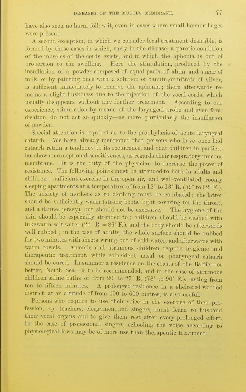 have also seen no harm follow it, even in cases where small haemorrhages were present. A second exception, in which we consider local treatment desirable, is formed by those cases in which, early in the disease, a paretic condition of the muscles of the cords exists, and in which the aphonia is out of proportion to the swelling. Here the stimulation, produced by the v insufflation of a powder comjjoscd of equal parts of alum and sugar of milk, or by painting once with a solution of tannin,or nitrate of silver, is sufficient immediately to remove the aphonia; there afterwards re- mains a slight huskiness due to the injection of the vocal cords, which usually disappears without any further treatment. According to our experience, stimulation by means of the laryngeal probe and even fara- disation do uot act so quickly—as more particularly the insufflation of powder. Special attention is required as to the proj^hylaxis of acute laryngeal catarrh. We have already mentioned that persons who have once had catarrh retain a tendency to its recurrence, and that children in particu- lar show an exceptional sensitiveness, as regards their respiratory mucous membrane. It is the duty of the physician to increase the power of resistance. The following points must be attended to both in adults and children—sufficient exercise in the open air, and well-ventilated, roomy sleeping apartments,at a temperature of from 12° to 13° R (59° to 62° F.). The anxiety of mothers as to clothing must be combated; the latter should be sufficiently warm (strong boots, light covering for the throat, and a flannel jersey), but should not be excessive. The hj^giene of the skin should be especially attended to ; children should be washed with lukewarm salt water (24° K = 86° F.), and the body should be afterwards well rubbed; in the case of adults, the whole surface should be rubbed for two minutes with sheets wrung out of cold water, and afterwards with warm towels. Anremic and strumous children require hygienic and therapeutic treatment, while coincident nasal or pharyngeal catarrh should be cured. In summer a residence on the coasts of the Baltic or better. North Sea—is to be recommended, and in the case of strumous children saline baths of from 20° to 25° R (78° to 90° F.), lasting from ten to fifteen minutes. A prolonged residence in a sheltered wooded district, at an altitude of from 400 to 600 metres, is also useful. Persons who require to use their voice in the exercise of their pro- fession, e.rj. teachers, clergymen, and singers, must learn to husband their vocal organs and to give them rest _ after every prolonged effort. In the case of professional singers, schooling the voipe according to' physiological laws may be of more use than therapeutic treatment.