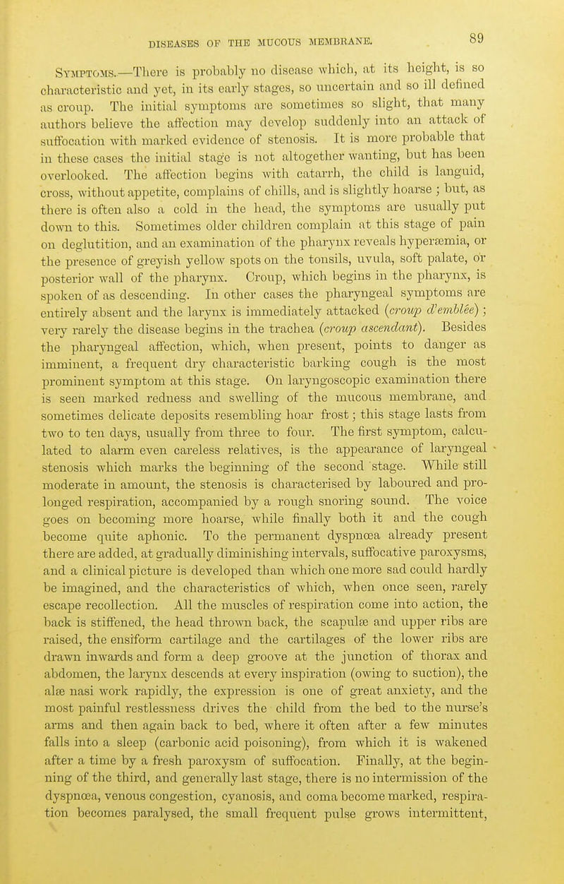 Symptoms.—There is probably no disease which, at its height, is so characteristic and yet, in its early stages, so uncertain and so ill defined as croup. The initial symptoms are sometimes so slight, that many authors believe the affection may develop suddenly into an attack of suffocation with marked evidence of stenosis. It is more probable that in these cases the initial stage is not altogether wanting, but has been overlooked. The affection begins with catarrh, the child is languid, cross, without appetite, complains of chills, and is slightly hoarse ; but, as there is often also a cold in the head, the symptoms are usually put down to this. Sometimes older childi-en complain at this stage of pain on deglutition, and an examination of the pharynx reveals hypersemia, or the presence of greyish yellow spots on the tonsils, uvula, soft palate, or posterior wall of the pharynx. Croup, which begins in the pharynx, is spoken of as descending. In other cases the pharyngeal symptoms are entirely absent and the larynx is immediately attacked {croup d'emblee); very rarely the disease begins in the trachea (croup ascendant). Besides the pharyngeal affection, which, when present, points to danger as imminent, a frequent dry characteristic barking cough is the most prominent symptom at this stage. On laryngoscopic examination there is seen marked redness and swelling of the mucous membrane, and sometimes delicate deposits resembling hoar frost; this stage lasts from two to ten days, usually from three to four. The first symptom, calcu- lated to alarm even careless relatives, is the appearance of laryngeal stenosis which marks the beginning of the second stage. While still moderate in amount, the stenosis is characterised by laboured and pro- longed respiration, accompanied by a rough snoring soimd. The voice goes on becoming more hoarse, while finally both it and the cough become quite aphonic. To the permanent dyspnoea already present there are added, at gradually diminishing intervals, suffocative paroxysms, and a clinical picture is developed than which one more sad could hardly be imagined, and the characteristics of which, when once seen, rarely escape recollection. All the muscles of respiration come into action, the back is stiffened, the head thrown back, the scapulas and upper ribs are raised, the ensiform cartilage and the cartilages of the lower ribs are drawn inwards and form a deep groove at the junction of thorax and abdomen, the larynx descends at every inspiration (owing to suction), the alee nasi work rapidly, the expression is one of great anxiety, and the most painful restlessness drives the child from the bed to the nurse's arms and then again back to bed, where it often after a few minutes falls into a sleep (carbonic acid poisoning), from which it is wakened after a time by a fresh paroxysm of suffocation. Finally, at the begin- ning of the third, and generally last stage, there is no intermission of the dyspnoea, venous congestion, cyanosis, and coma become marked, respira- tion becomes paralysed, the small frequent pulse gi'ows intermittent,