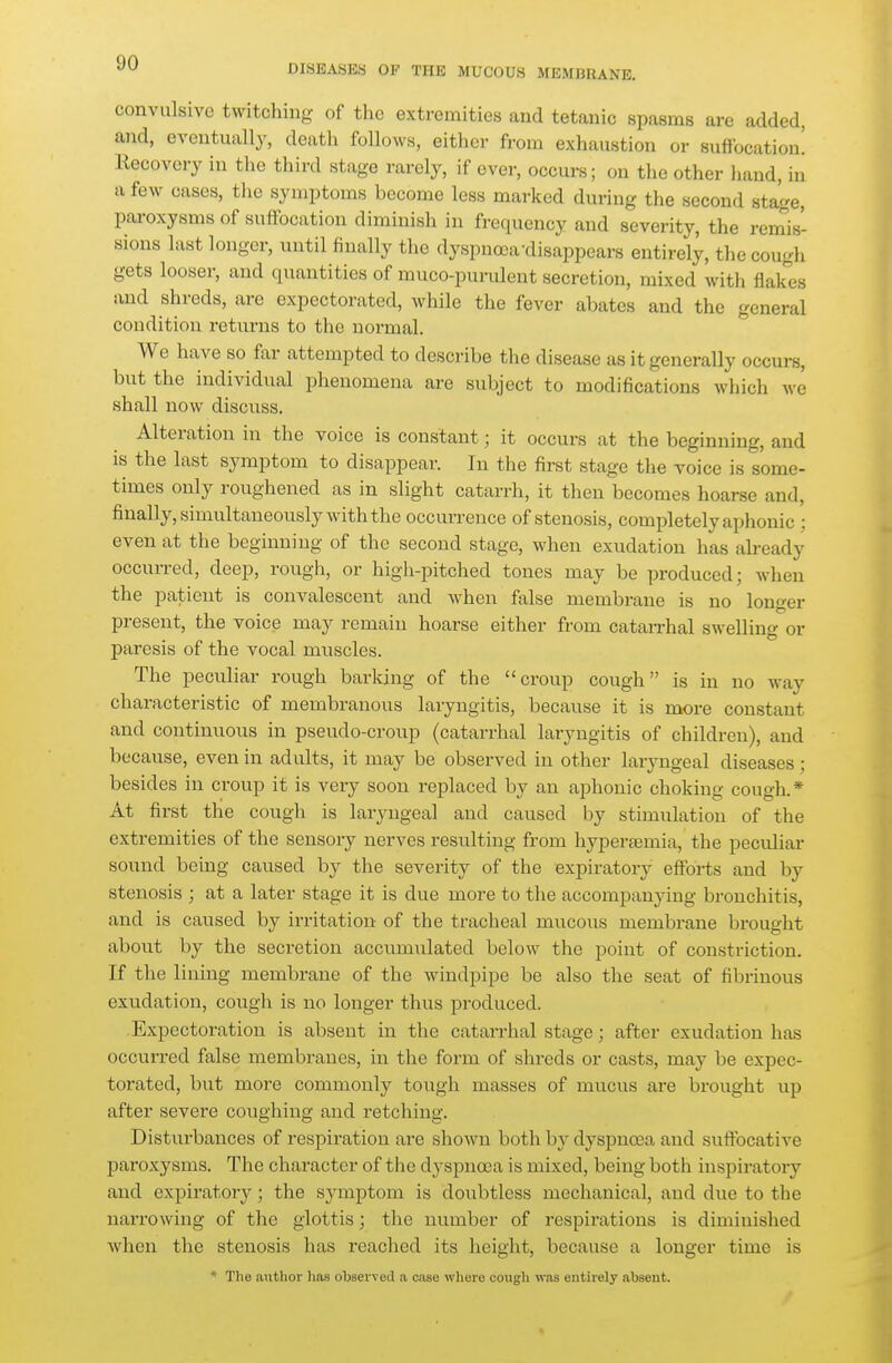 DISEASE« OF THE MUCOUS MEMBRANE. convulsive twitching of the extremities and tetanic spasms are added, and, eventually, death follows, either from exhaustion or suffocation! Recovery in the third stage rarely, if ever, occurs; on the other hand, in a few cases, the symptoms become less marked during the second stage, paroxysms of suffocation diminish in frequency and severity, the remis- sions last longer, until finally the dyspnoja'disappears entirely, the cough gets looser, and quantities of muco-purulent secretion, mixed with flakes and shreds, are expectorated, while the fever abates and the general condition returns to the normal. We have so far attempted to describe the disease as it generally occurs, but the individual phenomena are subject to modifications which we shall now disciiss. Alteration in the voice is constant; it occurs at the beginning, and is the last symptom to disappear. In the first stage the voice is some- times only roughened as in slight catarrh, it then becomes hoarse and, finally, simultaneously with the occurrence of stenosis, completely aphonic ; even at the beginning of the second stage, when exudation has already occurred, deep, rough, or high-pitched tones may be produced; when the patient is convalescent and when false membrane is no longer present, the voice may remain hoarse either from catarrhal swelling or paresis of the vocal muscles. The pecviliar rough barking of the croup cough is in no way characteristic of membranous laryngitis, because it is more constant and continuous in pseudo-croup (catarrhal laryngitis of children), and because, even in adults, it may be observed in other laryngeal diseases; besides in croup it is very soon replaced by an aphonic choking cough.* At first the cough is laryngeal and caused by stimiilation of the extremities of the sensory nerves resulting from hypereemia, the peculiar sound being caused by the severity of the expiratory eflPorts and by stenosis ; at a later stage it is due more to the accompanj-ing bronchitis, and is caused by irritation of the tracheal mucous membrane brought about by the secretion accumulated below the point of constriction. If the lining membrane of the windpipe be also the seat of fibrinous exudation, cough is no longer thus produced. Expectoration is absent in the catarrhal stage; after exudation has occurred false membranes, in the form of shreds or casts, may be expec- torated, but more commonly tough masses of mucus are brought up after severe coughing and retching. Disturbances of respiration are shown both hy dyspnoea and suffocative paroxysms. The character of the dyspnea is mixed, being both inspiratory and expiratory; the symptom is doubtless mechanical, and due to the narrowing of the glottis; the number of respirations is diminished when the stenosis has reached its height, because a longer time is * The iiutlior has observed .a case where cougli was entirely absent.