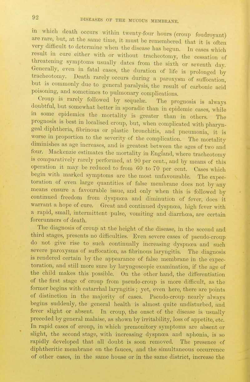 no 13I.SEASKS OF THE MUCOUS MEMBRANE, in whicli death occurs within twenty-four hours (croup foudroyant) are rare, but, at tlic same time, it must be remembered tliat it is often very difficult to determine when the disease has begun. In cases which result ni cure either with or without tracheotomy, the cessation of threatennig symptoms usually dates from the sixth or seventh day Generally, even in fatal cases, the duration of life is prolonged by traclieotomy. Death rarely occurs during a paroxysm of suffocation, but IS commonly due to general paralysis, the result of carbonic acid poisonmg, and sometimes to pulmonary complications. (>oup is rarely followed by sequelfE. The prognosis is always doubtful, but somewhat better in sporadic than in epidemic cases, while in some epidemics the mortality is greater than in others. The prognosis is best in localised croup, but, when complicated with pharyn- geal diphtheria, fibrinous or plastic bronchitis, and pneumonia, it is worse in proportion to the severity of the complication. The mortality diminishes as age increases, and is greatest between the ages of two and four. Mackenzie estimates the mortality in England, where tracheotomy is comparatively rarely performed, at 90 per cent., and by means of this operation it may be reduced to from 60 to 70 per cent. Cases which begin with marked symptoms are the most luifavourable. The expec- toration of even large quantities of false membrane does not by any means ensure a favourable issue, and only when this is followed by continued freedom from dyspnosa and diminution of fever, does it warrant a hope of cure. Great and continued dyspnoea, high fever with a rapid, small, intermittent pulse, vomiting and diarrhoea, are certain forerunners of death. The diagnosis of croup at the height of the disease, in the second and third stages, presents no difficulties. Even severe cases of pseudo-croup do not give rise to such continually increasing dyspnoea and such severe paroxysms of suffocation, as fibrinous laryngitis. The diagnosis is rendered certain by the appearance of false membrane in the expec- toration, and still more sure by laryngoscopic examination, if the age of the child makes this possible. On the other hand, the differentiation of the first stage of croup from pseudo-croup is more difficult, as the former begins with catarrhal laryngitis ; yet, even here, there are points of distinction in the majority of cases. Pseudo-croup nearly always begins suddenly, the general health is almost quite undisturbed, and fever slight or absent. In croup, the onset of the disease is usually preceded by general malaise, as shoAvn by irritability, loss of appetite, etc. In rapid cases of croup, in which premonitory symptoms are absent or slight, the second stage, with increasing dyspnoea and aphonia, is so rapidly developed that all doubt is soon removed. The presence of diphtheritic membrane on the fauces, and the simultaneous occurrence of other cases, in the same house or in the same district, increase the