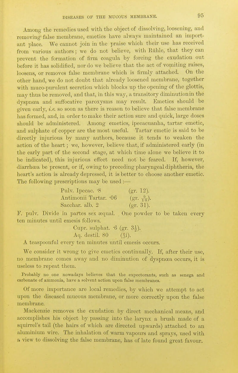 Among the remedies used with the object of dissolving, loosening, and removing false membrane, emetics have always maintained an import- ant pU\ce. We cannot join in the praise which their use has received from various authors; we do not believe, with Rühle, that they can prevent tlie formation of firm coagula by forcing the exudation out before it has solidified, nor do we believe that the act of vomiting raises, loosens, or removes false membrane which is firmly attached. On the other hand, we do not doubt that already loosened membrane, together with muco-purulent secretion which blocks up the opening of the glottis, may thus be removed, and that, in this way, a transitory diminution in the dyspnoea and suffocative paroxysms may result. Emetics should be given early, i.e. so soon as there is reason to believe that false membrane has formed, and, in order to make their action sure and quick, large doses should be administered. Among emetics, ipecacuanha, tartar emetic, and sulphate of copper are the most useful. Tartar emetic is said to be directly injurious by many authors, because it tends to weaken the action of the heart; we, however, believe that, if administered early (in the early part of the second stage, at which time alone we believe it to be indicated), this injurious effect need not be feared. If, however, diarrhoea be present, or if, owing to preceding pharyngeal diphtheria, the heart's action is already depressed, it is better to choose another emetic. The following prescriptions may be used :— Pulv. Ipecac. -8 (gr. 12). Antimonii Tartar. 06 (gr. -^■^). Sacchar. alb. 2 (gr. 31). F. pulv. Divide in partes sex tequal. One powder to be taken every ten minutes until emesis follows. Cupr. sulphat. -6 (gr. 3J). Aq. destil. 80 (si). A teaspoonful every ten minutes until emesis occurs. We consider it wrong to give emetics continually. If, after their use, no membrane comes away and no diminution of dyspnoea occurs, it is useless to repeat them. Probably no one nowadays believes that the expectorants, such as senega and carbonate of ammonia, have a solvent action upon false membranes. Of more importance are local remedies, by which we attempt to act upon the diseased mucous membrane, or more correctly upon the false membrane. Mackenzie removes the exudation by direct mechanical means, and accomplishes his object by passing into the larynx a brush made of a squirrel's tail (the hairs of which are directed upwards) attached to an aluminium wire. The inhalation of warm vapours and sprays, used with a view to dissolving the false membrane, has of late found great favour.
