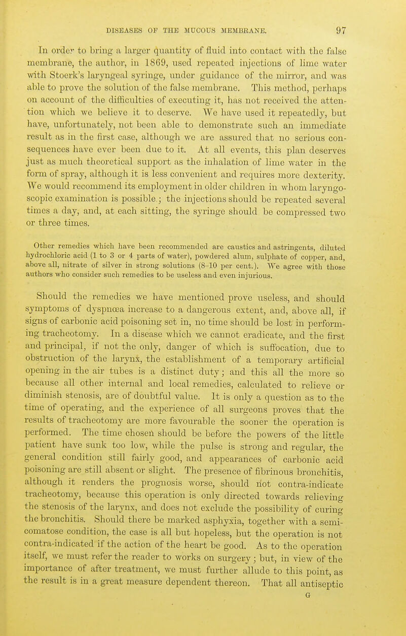 In order to bring a larger quantity of fluid into contact with the false membrane, the author, in 1869, used repeated injections of lime water with Stoerk's laryngeal syringe, under guidance of the mirror, and was able to prove the solution of the false membrane. This method, porhaiss on account of the difficulties of executing it, has not received the atten- tion which we believe it to deserve. We have used it repeatedly, but have, unfortunately, not been able to demonstrate such an immediate result as in the first case, although we are assured that no serious con- sequences have ever been due to it. At all events, this plan deserves just as much theoretical support as the inhalation of lime water in the form of spray, although it is less convenient and requires more dexterity. We would recommend its employment in older children in whom laryngo- scopic examination is possible ; the injections should be repeated several times a day, and, at each sitting, the syringe should be compressed two or three times. Other remedies which have been recommended are caustics and astringents, dihited hydi-ochloric acid (1 to 3 or 4 parts of water), powdered ahim, sulphate of copper, and, above all, nitrate of silver in strong solutions {8-10 per cent.). We agree with those authors who consider such remedies to be useless and even injurious. Should the remedies we have mentioned prove useless, and should symptoms of dyspnoea increase to a dangerous extent, and, above all, if signs of carbonic acid poisoning set in, no time should be lost in pei-form- ing tracheotomy. In a disease which we cannot eradicate, and the first and principal, if not the only, danger of which is suffocation, due to obstmction of the larynx, the establishment of a temporary artificial opening in the air tubes is a distinct duty; and this all the more so because aU other internal and local remedies, calculated to relieve or dhuinish stenosis, are of doubtful value. It is only a question as to the time of operating, and the experience of all surgeons proves that the results of tracheotomy are more favourable the sooner the operation is performed. The time chosen should be before the powers of the little patient have sunk too low, while the piilse is strong and regular, the general condition still fairly good, and appearances of carbonic acid poisoning are still absent or slight. The presence of fibrinous bronchitis, although it renders the prognosis worse, should riot contra-indicate tracheotomy, because this operation is only directed towards relieving the stenosis of the larynx, and does not exclude the possibility of curing the bronchitis. Should there be marked asphyxia, together with a semi- comatose condition, the case is all but hopeless, but the operation is not contra-indicated if the action of the heart be good. As to the operation itself, we must refer the reader to works on surgery ; but, in view of the importance of after treatment, we must further allude to this point, as the result is in a great measure dependent thereon. That all antiseptic G