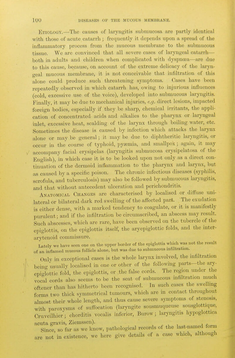 Etiology.—The causes of laryngitis submucosa are partly identical with those of acute catarrh ; frequently it depends upon a sprefid of the inflammatory process from tlie mucous membrane to the submucous tissue. We are convinced that all severe cases of laryngeal catarrh— both in adults and children when complicated with dyspnoea—are due to this cause, because, on account of the extreme delicacy of the laryn- geal mucous membrane, it is not conceivable that infiltration of this alone could produce such threatening symptoms. Cases have been repeatedly observed in which catarrh has, owing to injurious influences (cold, excessive use of the voice), developed into submucous laryngitis. Finally, it may be due to mechanical injuries, e.g. direct lesions, impacted foreign bodies, especially if they be sharp, chemical irritants, the appli- cation of concentrated acids and alkaUes to the pharynx or laiyngeal inlet, excessive heat, scalding of the larynx through boiling water, etc. Sometimes the disease is caused by infection which attacks the larynx alone or may be general; it may be due to diphtheritic laryngitis, or occur in the course of typhoid, pyaemia, and smallpox; again, it may accompany facial erysipelas (laryngitis submucosa erysipelatosa of the English), in which case it is to be looked upon not only as a direct con- tinuation of the dermoid inflammation to the pharynx and larynx, but as caused by a specific poison. The chronic infectious diseases (sj^Dhilis, scrofula, and tuberculosis) may also be followed by submucous laryngitis, and that without antecedent tilceration and perichondritis. Anatomical Changes are characterised by localised or difi'use uni- lateral or bilateral dark red swelling of the afi-ected part. The exudation is either dense, with a marked tendency to coagulate, or it is manifestly purulent; and if the infiltration be circumscribed, an abscess may result. Such abscesses, which are rare, have been observed on the tubercle of the epiglottis, on the epiglottis itself, the aryepiglottic folds, and the intel-- arytenoid commissure. Lately we have seen one on the upper border of the epiglottis wliich was not the result of an inflamed mucous follicle alone, Init was due to submucous mfiltration. Only in exceptional cases is the whole larynx involved, the infiltration being usually localised in one or other of the following parts—the aiy- epio-lottic fold, the epiglottis, or .the false cords. The region under the vocal cords also seems to be the seat of submucous infiltration mtich oftener than has hithei-to been recognised. In such cases the swellmg forms two thick symmetrical tumours, which are in contact throughout almost their whole length, and thus cause severe symptoms of stenosis, with paroxysms of suff-ocation (laryngite sousmuqueuse sousglottique, Cruveilhier; chorditis vocalis inferior, Burow; laryngitis hypoglottica acuta gravis, Ziemssen). „ , ■, . j p Since so far as we know, pathological records of the last-named form are not'in existence, we here give details of a case which, although