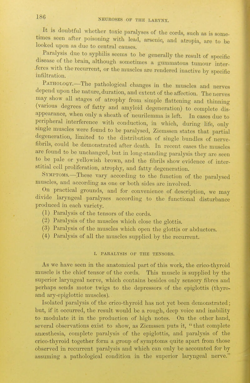 NEUROSES OP THE LARYNX. _ It is doubtful whctlicr toxic paralyses of the cords, such as is some- times seen after poisouing witli lead, arsenic, and atropia, are to be looked upon as due to central causes. Paralysis due to syphilis seems to be generally the result of specific disease of the brain, although sometimes a gummatous tumour inter- .fercs with the recurrent, or the muscles are rendered inactive by specific infiltration. Pathology.—The pathological changes in the muscles and nerves depend upon the nature, duration, and extent of the aflfection. The nerves may show all stages of atrophy from simple flattening and thinning (various degrees of fatty and amyloid degeneration) to complete dis- appearance, when only a sheath of neurilemma is left. In cases due to peripheral interference with conduction, in which, during life, only single muscles were found to be paralysed, Ziemssen states that partial degeneration, limited to the distribution of single bundles of nerve- fibrils, could be demonstrated after death. In recent cases the muscles are found to be unchanged, but in long-standing paralysis they are seen to be pale or yellowish brown, and the fibrils show evidence of inter- stitial cell proliferation, atrophy, and fatty degeneration. Symptoms.—These vary according to the function of the paralysed muscles, and according as one or both sides are involved. On practical grounds, and for convenience of description, we may divide laryngeal paralyses according to the functional distiu-bance produced in each variety. (1) Paralysis of the tensors of the cords. (2) Paralysis of the muscles Avhich close the glottis. (3) Paralysis of the muscles which open the glottis or abductors. (4) Paralysis of all the muscles supplied by the recun-ent. 1. PARALYSIS OF THE TENSORS. As we have seen in the anatomical part of this work, the crico-thyroid mnscle is the chief tensor of the cords. This muscle is supplied by the supei-ior laryngeal nerve, which contains besides only sensory fibres and perhaps sends motor twigs to the depressors of the epiglottis (thyro- and ary-epiglottic muscles). Isolated j)aralysis of the crico-thyroid has not yet been demonstrated; but, if it occurred, the result would be a rough, deep voice and inability to modulate it in the production of high notes. On the other hand, several observations exist to show, as Ziemssen puts it, that complete anaesthesia, complete paralysis of the epiglottis, and paralysis of the crico-thyroid together form a group of symptoms quite apart from those observed in recurrent paralysis and which can only be accounted for by assuming a pathological condition in the superior laryngeal nei-ve.