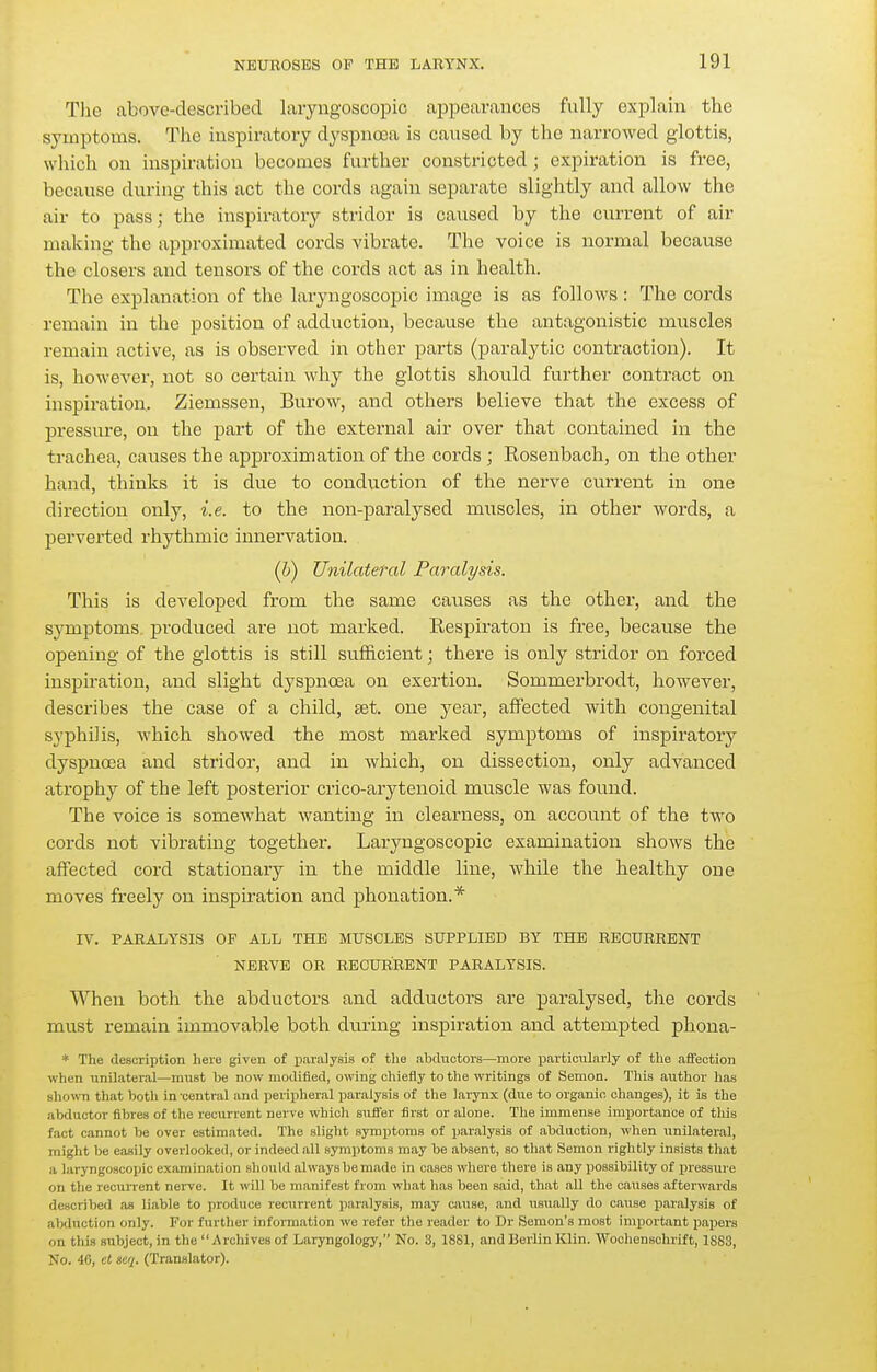 Tlie above-described laryngoscopic aiDpearances fully explain the symptoms. Tlie inspiratory dyspnoea is caused by the narrowed glottis, which on inspiration becomes further constricted; expiration is free, because during this act the cords again separate slightly and allow the air to pass; the inspiratory stridor is caused by the current of air making the approximated cords vibrate. The voice is normal because the closers and tensors of the cords act as in health. The explanation of the laryngoscopic image is as follows : The cords remain in the position of adduction, because the antagonistic muscles remain active, as is observed in other parts (paralytic contraction). It is, however, not so certain why the glottis should further contract on inspiration, Ziemssen, Burow, and others believe that the excess of pressure, on the part of the external air over that contained in the trachea, causes the approximation of the cords; Rosenbach, on the other hand, thinks it is due to conduction of the nerve current in one direction only, i.e. to the non-paralysed muscles, in other words, a perverted rhythmic innervation. (b) Unilatefal Paralysis. This is developed from the same catises as the other, and the symptoms, produced are not marked. Respiraton is free, because the opening of the glottis is still sufficient; there is only stridor on forced inspiration, and slight dyspnoea on exertion. Sommerbrodt, however, describes the case of a child, set. one year, affected with congenital syphilis, which showed the most marked symptoms of inspiratory dyspnoea and stridor, and in which, on dissection, only advanced atrophy of the left posterior crico-arytenoid muscle was found. The voice is somewhat wanting in clearness, on account of the two cords not vibrating together. Laryngoscopic examination shows the affected cord stationary in the middle line, while the healthy one moves freely on inspiration and phonation.* IV. PARALYSIS OF ALL THE MUSCLES SUPPLIED BY THE RECURRENT NERVE OR RECURRENT PARALYSIS. When both the abductors and adductors are paralysed, tlie cords must remain immovable both during inspiration and attempted phona- * The description here given of i^.aralysis of the abductors—more particularly of the affection when unilateral—must he now modified, owing chiefly to the writings of Semon. This author has shown that hotli in-central and peripheral paralysis of the larynx (due to organic changes), it is the abductor fibres of the recurrent nerve whicli suffer first or alone. The immense importance of this fact cannot be over estimated. The slight symptoms of paralysis of abduction, when unilateral, might be easily overlooked, or indeed all symptoms may be absent, so that Semon rightly insists that a laryngoscopic examination should always be made in cases where there is any possibility of j^ressui'e on the recurrent nerve. It will be manifest from what lias been said, that all the causes afterwards described as liable to produce i-ecurrent paralysis, may cjuise, and usually do cause paralysis of alxluction only. For further information we refer the reader to Dr Semon's most important papers on this subject, in the Archives of Laryngology, No. 3, 1881, and Berlin Klin. Wochenschrift, 1883, No. 40, el seq. (Translator).