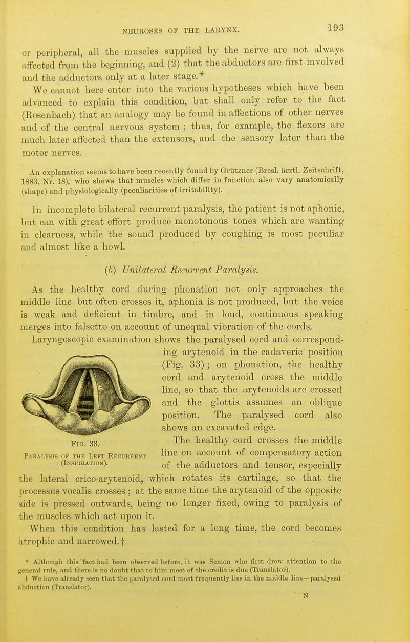 or peripheral, all the muscles supplied by the nerve are not always affected from the beginning, and (2) that the abductors are first involved and the adductors only at a later stage.* We cannot here enter into the various hypotheses which have been advanced to explain this condition, but shall only refer to the fact (Rosenbach) that an analogy may be found in affections of other nprves and of the central nervous system ; thus, for example, the flexors are much later affected than the extensors, and the sensory later than the motor nerves. An explanation seenis to have been recently found by Grützner (Bresl. ärztl. Zeitschrift, 1883, Nr. 18), who shows that muscles which differ in function also vary anatomically (shape) and physiologically (peculiarities of irritability). In incomplete bilateral recurrent paralysis, the patient is not aphonic, but can with great effort produce monotonous tones which are wanting in clearness, while the sound produced by coughing is most peculiar and almost like a howl. (6) Unilateral Recurrent Parali/sis. As the healthy cord during phonation not only approaches the middle line but often crosses it, aphonia is not produced, but the voice is weak and deficient in timbre, and in loud, continuous speaking merges into falsetto on account of unequal vibration of the cords. Lai-yngoscopic examination shows the paralysed cord and correspond- ing arytenoid in the cadaveric position (Fig. 33); on phonation, the healthy cord and arytenoid cross the middle line, so that the arytenoids are crossed and the glottis assumes an oblique position. The paralysed cord also shows an excavated edge. The healthy cord crosses the middle Paralysis ok the Left Recurrent On aCCOUnt of compensatory action (Inspiration). adductors and tensor, especially the lateral crico-arytenoid, which rotates its cartilage, so that the processus vocalis crosses ; at the same time the arytenoid of the opposite side is pressed oiitwards, being no longer fixed, owing to paralysis of the muscles which act upon it. AVhen this condition has lasted for a long time, the cord becomes atrophic and narrowed, f * Although this fact had been observed before, it was Semon who first drew attention to the general rnle, and there is no donbt that to him most of the credit is due (Translator). t We liave already seen that the paralysed cord most frequently lies in the middle line—paralysed abduction (Translator). N