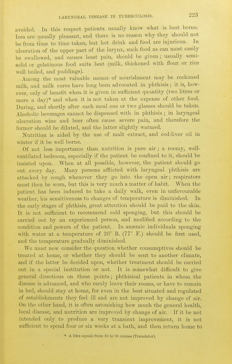 avoided. In this respect patients usually know what is best borne. Ices are usually pleasant, and there is no reason why tliey should not be from time to time taken, but hot drink and food are injurious. In xilceration of the upper part of the larynx, such food as can most easily be swallowed, and causes least pain, should be given; usually semi- solid or gelatinous food suits best (milk, thickened with flour or rice well boiled, and puddings). Among the most valuable means of nourishment may be reckoned milk, and milk cures have long been advocated in phthisis; it is, how- ever, only of benefit when it is given in sufficient quantity (two litres or more a day)* and when it is not taken at the expense of other food. During, and shortly after each meal one or two glasses should be taken. Alcoholic beverages cannot be dispensed with in phthisis ; in laryngeal ulceration wine and beer often cause severe pain, and therefore the former should be diluted, and the latter slightly warmed. Nutrition is aided by the use of malt extract, and cod-liver oil in winter if it be well borne. Of not less importance than nutrition is pure air; a roomy, well- ventilated bedroom, especially if the patient be confined to it, should be insisted upon. When at all possible, however, the patient should go out every day. Many persons afflicted with laryngeal phthisis are attacked by cough whenever they go into the open air; respirators must then be worn, but this is very much a matter of habit. When the patient has been induced to take a daily walk, even in unfavourable weather, his sensitiveness to changes of temperature is diminished. In the early stages of phthisis, great attention should be paid to the skin. It is not sufficient to recommend cold sponging, but this should be carried out by an experienced person, and modified according to the condition and powers of the patient. In antemic individuals sponging with water at a temperature of 20° R. (77° F.) should be first used, and the temperature gradually diminished. We must now consider the question whether consumptives should be treated at home, or whether they should be sent to another climate, and if the latter be decided upon, whether treatment should be can-ied out in a special institution or not. It is somewhat difficult to give general directions on these points; phthisical patients in whom the disease is advanced, and who rarely leave their i-ooms, or have to remain in bed, should stay at home, for even in the best situated and regulated of establishments they feel ill and are not improved by change of aii-. On the other hand, it is often astonishing how much the general health, local disease, and n\itrition are improved by change of air. If it be not intended only to produce a very transient improvement, it is not sufficient to spend four or six weeks at a bath, and then return home to * A litre eqnals from 35 to 36 ounces (Translator).