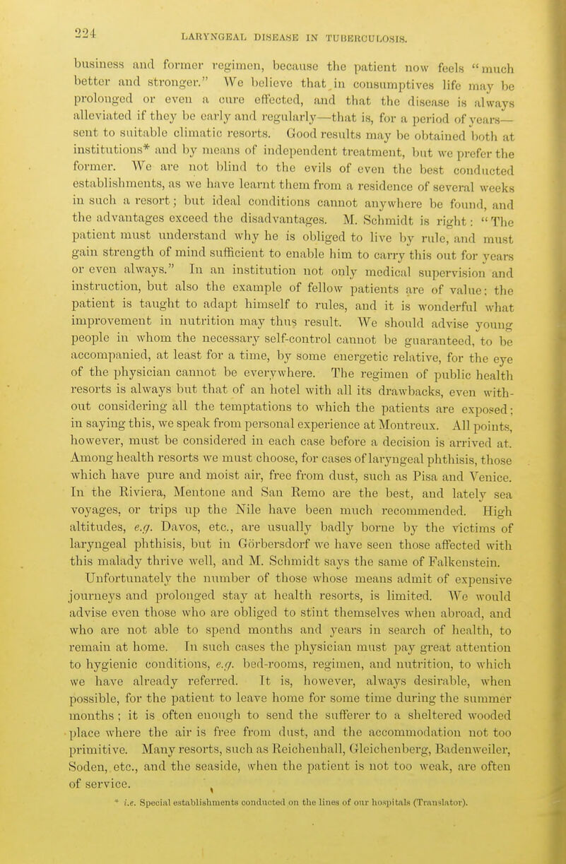 business and former regimen, because the patient now feels much better and stronger. We believe thatjii consumptives life may be prolonged or even a cure effected, and that the disease is always alleviated if they be early and regularly—that i.s, for a period of years- sent to suitable climatic resorts. Good results may be obtained both at institutions* and by means of independent treatment, but we prefer the former. We are not blind to the evils of even the best conducted establishments, as we have learnt them from a residence of several weeks in such a resort; but ideal conditions cannot anywhere be found, and the advantages exceed the disadvantages. M. Schmidt is right: The patient must understand why he is obliged to live by rule, and must gain strength of mind sufficient to enable him to carry this out for years or even always. In an institution not only medical supervision and instruction, but also the example of fellow patients are of value; the patient is taught to adapt himself to rules, and it is wonderful what improvement in nutrition may thus result. We should advise young people in whom the necessary self-control cannot be guaranteed, to be accompanied, at least for a time, by some energetic relative, for the eye of the physician cannot be everywhere. The regimen of public health resorts is always but that of an hotel with all its di-awbacks, even with- out considering all the temptations to which the patients are exposed; in saying this, we speak from personal experience at Montreux. All points, however, must be considered in each case before a decision is arrived at. Among health resorts we must choose, for cases of laryngeal phthisis, those which have pure and moist air, free from dust, such as Pisa and Venice. In the Riviera, Mentone and San Remo are the best, and lately sea voyages, or trips up the Nile have been much recommended. High altitudes, e.r/. Davos, etc., are usually badly borne by the victims of laryngeal phthisis, but in Gorbersdorf we have seen those affected with this malady thrive well, and M. Schmidt says the same of Falkenstein. Unfortunately the number of those whose means admit of expensive journeys and prolonged stay at health resorts, is limited. We would advise even those who are obliged to stint themselves when abroad, and who are not able to spend months and ^^ears in search of health, to remaiii at home. In such cases the physician must pay great attention to hygienic conditions, e.r/. bed-rooms, regimen, and nutrition, to which we have already referred. It is, however, always desirable, wdien possible, for the patient to leave home for some time during the summer months ; it is often enough to send the sufferer to a sheltered wooded place where the air is free from dust, and the accommodation not too primitive. Many resorts, such as Reichenhall, Gleichenberg, Badenweiler, Soden, etc., and the seaside, when the patient is not too weak, are often of service. ^ * i.e. Special establishments conducted on the lines of o\jr hospitals (Translator).