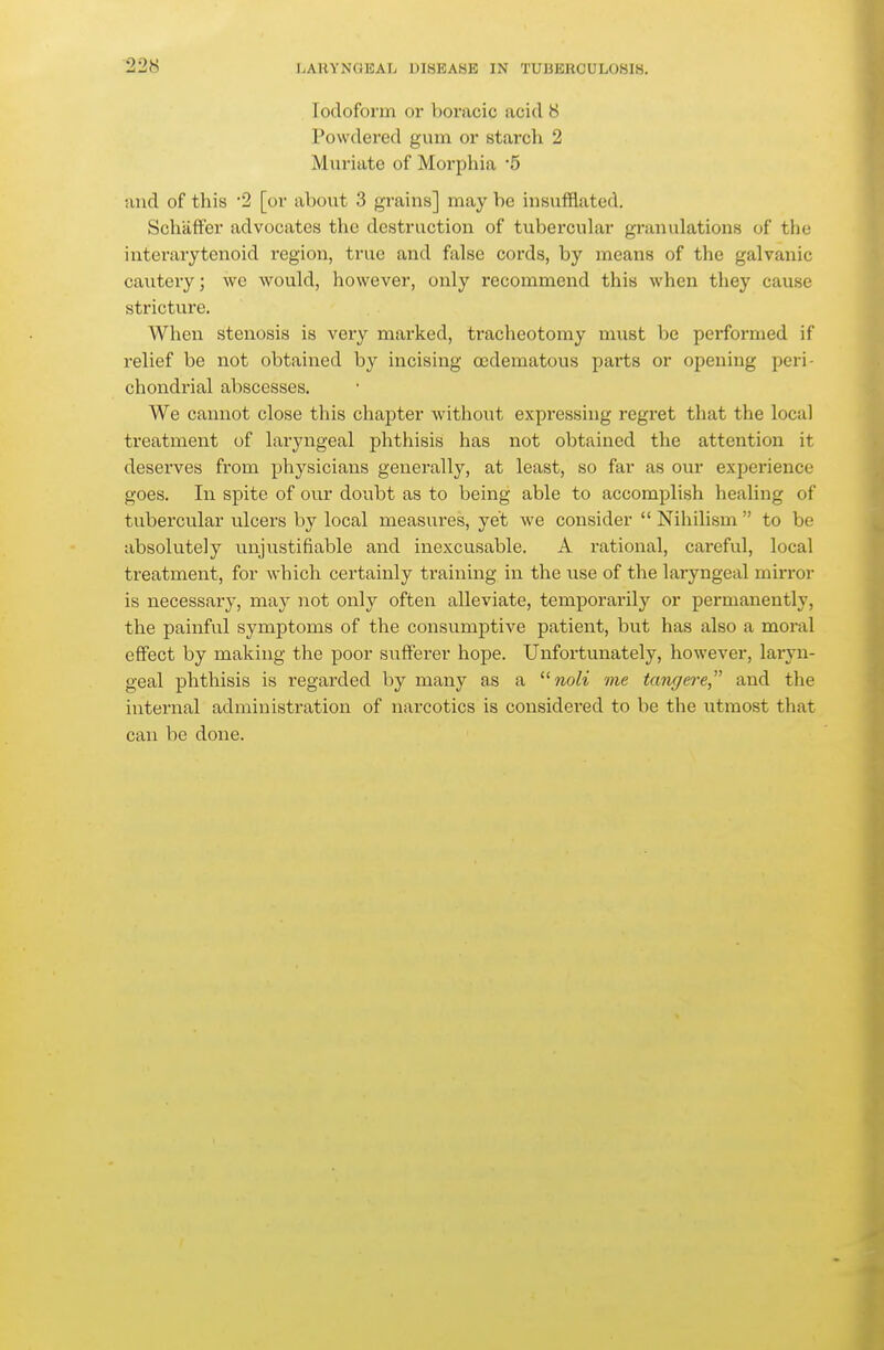 22S Iodoform or boracic acid 8 Powdered gum or starch 2 Muriate of Morphia 5 and of this 2 [or about 3 grains] may be insufflated. SchäfFer advocates the destruction of tubercular granulations of the interarytenoid region, true and false cords, by means of the galvanic cautery; we would, however, only recommend this when they cause stricture. When stenosis is very marked, tracheotomy must be performed if relief be not obtained by incising ccdematous parts or opening peri- chondrial abscesses. We cannot close this chapter without expressing regret that the local treatment of laryngeal phthisis has not obtained the attention it deserves from physicians generally, at least, so far as our experience goes. In spite of our doubt as to being able to accomplish healing of tubercular ulcers by local measures, yet we consider  Nihilism  to be absolutely unjustifiable and inexcusable. A rational, careful, local treatment, for which certainly training iu the use of the laryngeal mirror is necessary, may not only often alleviate, temporarily or permanently, the painful symptoms of the consumptive patient, but has also a moral effect by making the poor sufferer hope. Unfortunately, however, laryn- geal phthisis is regarded by many as a noli me längere and the internal administration of narcotics is considered to be the utmost that can be done.