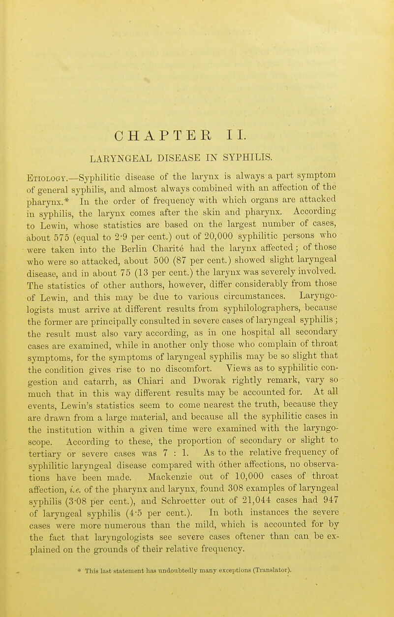 LARYNGEAL DISEASE IN SYPHILIS. Etiology.—Syphilitic disease of the larynx is always a part symptom of general syphilis, and almost always combined with an affection of the pharynx.* In the order of frequency with which organs are attacked in syphilis, the larynx comes after the skin and pharynx. According to Lewiu, whose statistics are based on the largest number of cases, about 575 (equal to 2-9 per cent.) out of 20,000 syphilitic persons who were taken into the Berlin Charite had the larynx affected; of those who were so attacked, about 500 (87 per cent.) showed shght laryngeal disease, and in about 75 (13 per cent.) the larynx was severely involved. The statistics of other authors, however, differ considerably from those of Lewin, and this may be due to various circumstances. Laryngo- logists must arrive at different results from syphilolographers, because the former are principally consulted in severe cases of laryngeal syphilis; the result must also vary according, as in one hospital all secondary cases are examined, while in another only those who complain of throat symptoms, for the symptoms of laryngeal syphilis may be so slight that the condition gives rise to no discomfort. Views as to syphilitic con- gestion and catarrh, as Chiari and Dworak rightly remark, vary so much that in this way different results may be accounted for. At all events, Lewin's statistics seem to come nearest the truth, because they are drawn from a large material, and because all the syphilitic cases in the institution within a given time were examined with the laryngo- scope. According to these, the proportion of secondary or slight to tertiary or severe cases was 7:1. As to the relative frequency of syphilitic laryngeal disease compared with other affections, no observa- tions have been made. Mackenzie out of 10,000 cases of throat affection, i.e. of the pharynx and larynx, found 308 examples of laryngeal syphilis (3-08 per cent.), and Schroetter out of 21,044 cases had 947 of laryngeal syphilis (4-5 per cent.). In both instances the severe cases were more numerous than the mild, which is accounted for by the fact that laryngologists see severe cases oftener than can be ex- plained on the grounds of their relative frequency. * Tili» last statement has undoubtedly many exceptions (Translator).