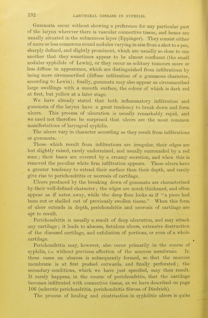 (Jummata occur without showing a preference for any particular part of the larynx wherever there is vascular connective tissue, and hence are usually situated in the submucous layer (Eppinger). They consist either of more or less numerous round nodules varying in size from a shot to a pea, sharply defined, and slightly prominent, which are usually so close to one another that they sometimes ap))ear to be almost confluent (the small noduhir Syphilide of Lewiu), or they occur as solitary tumours more or less diffuse in appearance, which are distinguished from infiltrations by being more circumscribed (diffuse infiltration of a gummous character, according to Lewin); finally, gummata may also appear as circumscribed large swellings with a smooth surface, the colour of wliich is dark red at first, but yellow at a later stage. We have already stated that both inflammatory infiltration and gummata of the larynx have a great tendency to break down and form ulcers. This process of ulceration is usually remarkably rapid, and we need not therefore be surprised that \ilcers are the most common manifestations of laryngeal syphilis. The ulcers vary in character according as they result from infiltrations or gummata. Those which result from infiltrations are irregular, their edges are but slightly raised, rarely undermined, and usually surrounded by a red zone; their bases are covered by a creamy secretion, and when this is removed the peculiar white firm infiltration appears. These ulcers have a greater tendency to extend their surface than their depth, and rarely give rise to perichondritis or necrosis of cartilage. Ulcers produced by the breaking down of gummata are characterised by their well-defined character ; the edges are much thickened, and often appear as if eaten away, while the deep floor looks as if  a piece had been cut or shelled out of previousl}^ swollen tissue. When this form of ulcer extends in depth, perichondritis and necrosis of cartilage are apt to result. Perichondritis is usually a result of deep ulceration, and may attack any cartilage; it leads to abscess, fistulous ulcere, extensive destruction of the diseased cartilage, and exfoliation of portions, or even of a whole cartilage. Perichondritis may, however, also occur jirimarily in the course of syphilis, i.e. without previous affection of the mucous membrane. In these cases an abscess is subsequently formed, so that the mucous membrane is at first pushed outwards, and finally perforated; the secondary conditions, which we have just specified, may then result. It rarely happens, in the course of j^erichondritis, that the cartilage becomes infilti-ated with connective tissue, as we have described on page 106 (sclerotic perichondritis, perichondritis fibrosa of Diedrich). The process of healing and cicatrisatio)i in syphilitic ulcers is quite