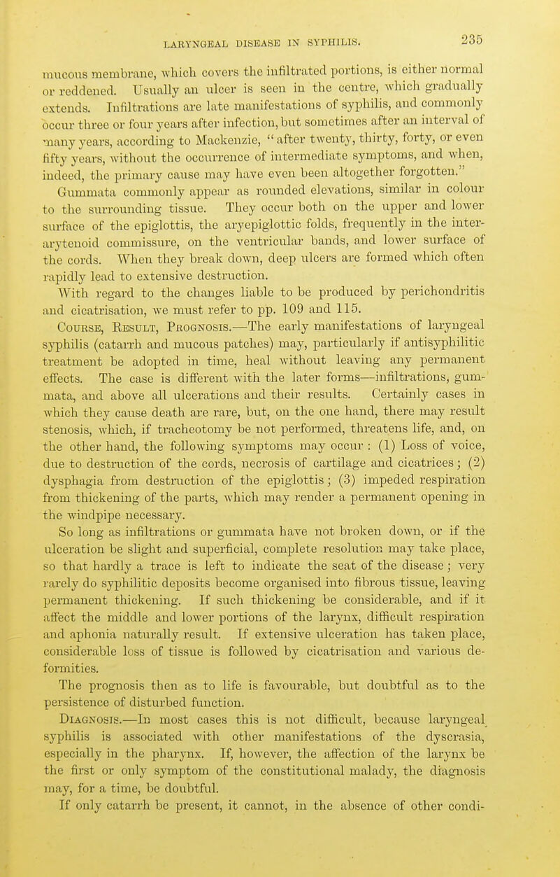 mucous membrane, which covers the infiltrated portions, is either normal or reddened. Usually an ulcer is seen in the centre, which gradually extends. Infiltrations are late manifestations of syphilis, and commonly occur three or four years after infection, but sometimes after an interval of many years, according to Mackenzie, after twenty, thirty, forty, or even fifty years, without the occurrence of intermediate symptoms, and when, indeed, the primary cause may have even been altogether forgotten. Gummata commonly appear as rounded elevations, similar in colour to the surrounding tissue. They occur both on the upper and lower surface of the epiglottis, the aryepiglottic folds, frequently in the inter- arytenoid commissure, on the ventricular bands, and lower surface of the cords. When they break down, deep ulcers are formed which often rapidly lead to extensive destruction. With regard to the changes liable to be produced by perichondritis and cicatrisation, we must refer to pp. 109 and 115. Course, Result, Prognosis.—The early manifestations of laryngeal syphilis (catarrh and mucous patches) may, particularly if antisyphilitic treatment be adopted in time, heal without leaving any permanent effects. The case is different with the later forms—infiltrations, gum- mata, and above all ulcerations and their results. Certainly cases in which they cause death are rare, but, ou the one hand, there may result stenosis, which, if tracheotomy be not performed, threatens life, and, on the other hand, the following symptoms may occur : (1) Loss of voice, due to destruction of the cords, necrosis of cartilage and cicatrices; (2) dysphagia from destruction of the epiglottis; (3) impeded respiration from thickening of the parts, which may render a permanent opening in the windpipe necessary. So long as infiltrations or gummata have not broken down, or if the ulceration be slight and superficial, complete resolution may take place, so that hardly a trace is left to indicate the seat of the disease; very rarely do syphilitic deposits become organised into fibrous tissue, leaving permanent thickening. If such thickening be considerable, and if it affect the middle and lower portions of the larynx, difficult respiration and aphonia naturally result. If extensive ulceration has taken place, considerable loss of tissue is followed by cicatrisation and varioiis de- formities. The prognosis then as to life is favourable, but doubtful as to the persistence of disturbed function. Diagnosis.—In most cases this is not difficult, because laryngeal syphilis is associated with other manifestations of the dyscrasia, especially in the pharynx. If, however, the affection of the larynx be the first or only symptom of the constitutional malady, the diagnosis may, for a time, be doubtful. If only catarrh bo present, it cannot, in the absence of other condi-