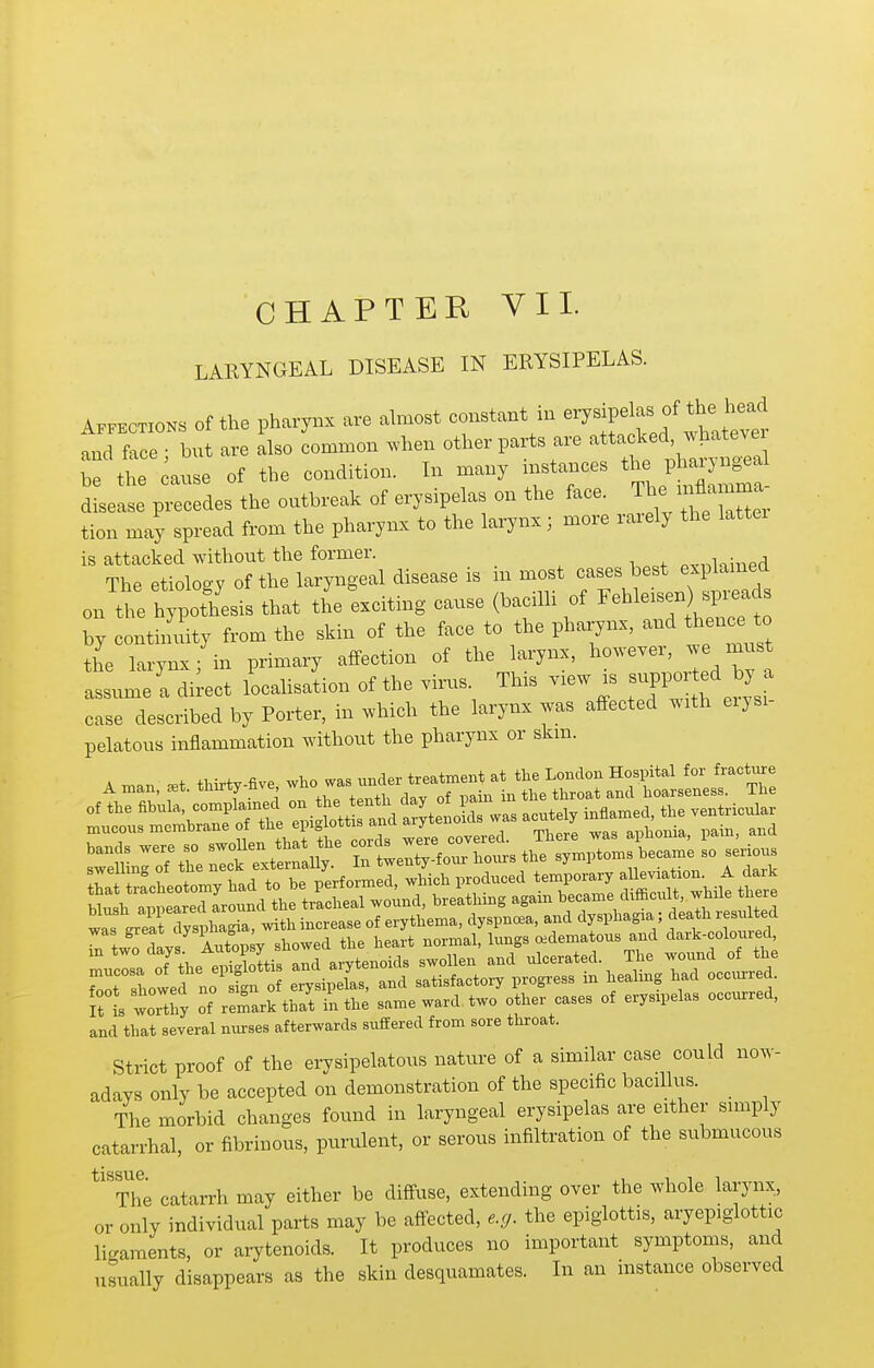 LARYNGEAL DISEASE IN ERYSIPELAS. A.PECTZONS Of the pharynx are dmost constant in -T^ipelas the^^^^^^^^^^^ and face; but are also common .hen other parts are ^t*-^;^'^^^^^^^^ be the cause of the condition. In many instances tl- P-J^^^a^^ disease precedes the outbreak of erysipelas on the face. T - mflam^^^^^ tion may spread from the pharynx to the larynx; more raiely the lattei is attacked without the former. p^nKined The etiology of the laryngeal disease is m most cases best explamed on the hypothesis that the'exciting cause (bacilli of ^ehleisen)^^^^^^^^^ by continuity from the skin of the face to the pharynx, and thence to the larynx/in primary affection of the larynx, however, we must assume a direct localisation of the virus This view is -^PP- ed b^^^^^ case described by Porter, in which the larynx was affected with eiysi- pelatous inflammation without the pharynx or skm. bands .ere so swoUen that the ^ ; ^-y^l t^^^^^^^ It L woSy of relrkthat in the same ward two other cases of erysipelas occxu:red, and that several nurses afterwards suffered from sore throat. Strict proof of the erysipelatous nature of a similar case could now- adays only be accepted on demonstration of the specific bacillus. The morbid changes found in laryngeal erysipelas are either simply catarrhal, or fibrinous, purulent, or serous infiltration of the submucous ^'^The catarrh may either be diffuse, extending over the whole larynx, or only individual parts may be affected, e.ff. the epiglottis, aryepiglottic ligaments, or arytenoids. It produces no important symptoms, and usually disappears as the skin desquamates. In an instance observed
