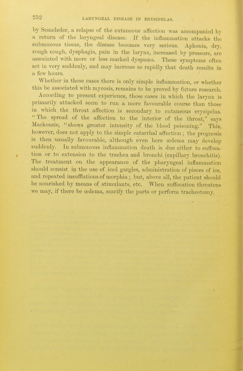 LARYNGEAL DISEASE IN EUYHII'ULAS. by Scmeledcr, a rclai^se of the cutaneous aftectiou was accompanied bv a retui-n of tlie laryngeal disease. If the inflammation attacks the- submucous tissue, the disease becomes very serious. Aphonia, dry, rough cough, dysphagia, pain in the larynx, increased by pressure, are associated with more or less marked dyspnoea. These symptoms often set in very suddenly, and may increase so rapidly that death results in a few hours. Whether in these cases there is only simple inflammation, or whether this be associated with mycosis, remains to be proved by future research. According to present experience, those cases in which the larynx is primarily attacked seem to run a more favourable course than those in which the throat affection is secondary to cutaneous erysipelas. The spread of the affection to the interior of the throat, says Mackenzie, shows greater intensity of the blood poisoning. This, however, does not apply to the simple catarrhal affection; the prognosis is then usually favourable, although even here oidema may develop suddenly. In submucous inflammation death is due either to suffoca- tion or to extension to the trachea and bronchi (capillary bronchitis). The treatment on the appearance of the pharyngeal inflammation should consist in the use of iced gargles, administration of pieces of ice, and repeated insufflations of morphia; but, above all, the patient should be nourished by means of stimulants, etc. When suffocation threatens we may, if there be oedema, scarify the parts or perform tracheotomy.
