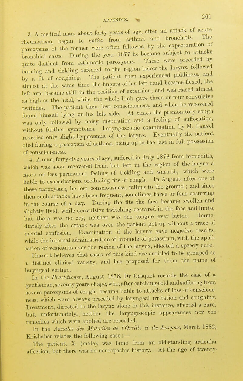 / APPENDIX. 3. A medical mau, about forty years of age, after an attaclc of acu e rheumatism, began to suffer from asthma and b^'^^^^^it^^ J^^; paroxysms of the former were often followed by the ^>^Pf «^^^^^^ bronchial casts. During the year 1877 he became subject to attacks quite distinct from asthmatic paroxysms. These were Preceded by burning and tickling referred to the region below the larynx, followed by a fit of coughing. The patient then experienced giddiness and almost at the same time the fingers of his left hand became flexed, the left arm became stiff in the position of extension, and was raised almost as hio-h as the head, while the whole limb gave three or four convulsive twitches The patient then lost consciousness, and when he recovered found himself lying on his left side. At times the premonitory cough was only followed by noisy inspiration and a feeling of suflocation without further symptoms. Laryngoscopic examination by M. Fauvel revealed only slight hyperasmia of the larynx. Eventually the patient died during a paroxysm of asthma, being up to the last in full possession of consciousness. 4 A man, forty-five years of age, suffered in July 1878 from bronchitis, which was soon recovered from, but left in the region of the larynx a more or less permanent feeling of tickling and warmth, which were liable to exacerbations producing fits of cough. In August, after one of these paroxysms, he lost consciousness, falling to the ground; and since then such attacks have been frequent, sometimes three or four occurring in the course of a day. During the fits the face became swollen and slightly livid, while convulsive twitching occurred in the face and limbs, but there was no cry, neither was the tongvie ever bitten. Imme- diately after the attack was over the patient got up without a trace of mental confusion. Examination of the larynx gave negative results, while the internal administration of bromide of potassium, with the appli- cation of vesicants over the region of the larynx, eflected a speedy cure. Charcot beheves that cases of this kind are entitled to be grouped as a distinct clinical variety, and has proposed for them the name of laryngeal vertigo. In the Practitioner, August 1878, Dr Gasquet records the case of a gentleman, seventy years of age, who, after catching cold and suffering from severe paroxysms of cough, became liable to attacks of loss of conscious- ness, which were always preceded by laryngeal irritation and coughing. Treatment, du-ected to the larynx alone in this instance, effected a cure, but, unfortunately,, neither the laryngoscopic appearances nor the remedies which were applied are recorded. In the Annales des Maladies de VOreille et du Larynx, March 1882, Krishaber relates the following case :— The patient, X. (male), was lame from an old-standing articular affection, but there was no neuropathic history. At the age of twenty-