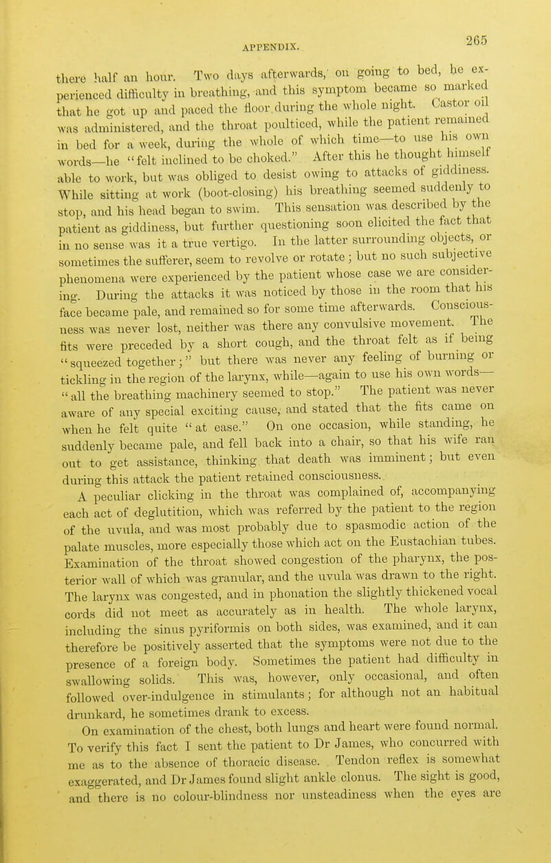 APPENDIX. -^ there half an hour. Two days afterwards/ on going to bed, he ex- perienced difficulty m breathing, and this symptom became so marked that he got up and paced the floor.during the whole night. Castor oil was administered, and the throat poulticed, >vhile the patient remained in bed for a week, during the whole of which time-to use his own words-he  felt inclined to be choked. After this he thought himself able to work, but was obliged to desist owing to attacks of giddiness. While sitting at work (boot-closing) his breathing seemed suddenly to stop, and his head began to swim. This sensation was described by the patient as giddiness, but further questioning soon elicited the fact that in no sense was it a true vertigo. In the latter surroundmg objects, or sometimes the sufferer, seem to revolve or rotate; but no such subjective phenomena were experienced by the patient whose case we are consider- ing. During the attacks it was noticed by those in the room that his face became pale, and remained so for some time afterwards. Conscious- ness was never lost, neither was there any convulsive movement. The fits were preceded by a short cough, and the throat felt as if being  squeezed together; but there was never any feeling of burning or tickling in the region of the larynx, while—again to use his own words— « all the breathing machinery seemed to stop. The patient was never aware of any special exciting cause, and stated that the fits came on when he felt quite  at ease. On one occasion, while standing, he suddenly became pale, and fell back into a chair, so that his wife ran out to get assistance, thinking that death was imminent; but even during this attack the patient retained consciousness.. A peculiar clicking in the throat was complained of, accompanying each act of deglutition, which was referred by the patient to the region of the uvula, and was most probably due to spasmodic action of the palate muscles, more especially those which act on the Eustachian tubes. Examination of the throat showed congestion of the pharynx, the pos- terior Avail of which was granular, and the uvula was drawn to the right. The larynx was congested, and in phonation the slightly thickened vocal cords did not meet as accurately as in health. The whole larynx, including the sinus pyriformis on both sides, was examined, and it can therefore be positively asserted that the symptoms were not due to the presence of a foreign body. Sometimes the patient had difficulty in swallowing solids. This was, however, only occasional, and often followed over-indulgence in stimulants; for although not an habitual dninkard, he sometimes drank to excess. On examination of the chest, both lungs and heart were found normal. To verify this fact I sent the patient to Dr James, who concurred with me as to the absence of thoracic disease. Tendon reflex is somewhat exaggerated, and Dr James found slight ankle clonus. The sight is good, ' and there is no colour-blindness nor unsteadiness when the eyes are