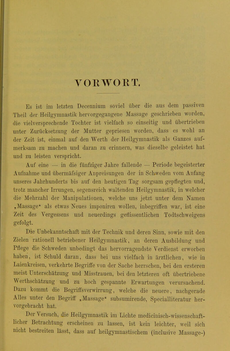 VORWORT. Es ist im letzten Decenniiim soviel über die aus dem passiven Theil der Heilgymnastik hervorgegangene Massage geschrieben worden, die vielversprechende Tochter ist vielfach so einseitig und übertrieben unter Zurücksetzung der Mutter gepriesen worden, dass es wohl an der Zeit ist, einmal auf den Werth der Heilgymnastik als Ganzes auf- merksam zu machen und daran zu erinnern, was dieselbe geleistet hat und zu leisten verspricht. Auf eine — in die fünfziger Jahre fallende — Periode begeisterter Aufnahme und übermäfsiger Anpreisungen der in Schweden vom Anfang unseres Jahrhunderts bis auf den heutigen Tag sorgsam gepflegten und, trotz mancher Irrungen, segensreich waltenden Heilgymnastik, in welcher die Mehrzahl der Manipulationen, welche uns jetzt unter dem Namen „Massage als etwas Neues imponiren wollen, inbegriffen war, ist eine Zeit des Vergessens und neuerdings geflissentlichen Todtschweigens gefolgt. Die ünbekanntschaft mit der Technik und deren Sinn, sowie mit den Zielen rationell betriebener Heilgymnastik, an deren Ausbildung und Pflege die Schweden unbedingt das hervorragendste Verdienst erworben haben, ist Schuld daran, dass bei uns vielfach in ärztlichen, wie in Laienkreisen, verkehrte Begriffe von der Sache herrschen, bei den ersteren meist Unterschätzung und Misstrauen, bei den letzteren oft übertriebene Werthschätzung und zu hoch gespannte Erwartungen verursachend. Dazu kommt die Begriffsverwirrung, welche die neuere, nachgerade Alles unter den Begriff „Massage subsumirende, Specialliteratur her- vorgebracht hat. Der Versuch, die Heilgymnastik im Lichte medicinisch-wissenschaft- licher Betrachtung erscheinen zu lassen, ist kein leichter, weil sich nicht bestreiten lässt, dass auf heilgymnastischem (inclusive Massage-)