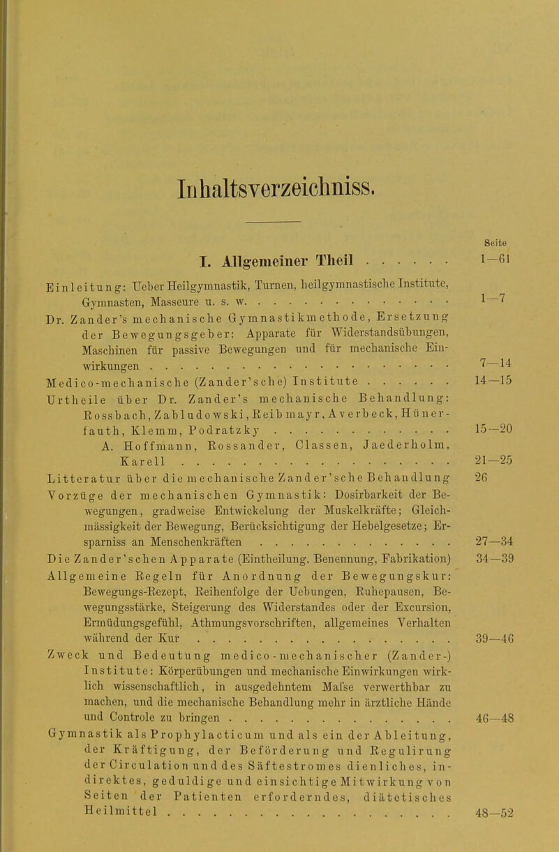Inhaltsverzeiclmiss. Seite I. Allgemeiner Theil Einleitung: lieber Heilgymnastik, Turnen, lieilgynnnastische Institute, Gymnasten, Masseure u. s. w Dr. Zander's mechanische Gymnastikmethode, Ersetzung der Bewegungsgeber: Apparate für Widerstandsübungen, Maschinen für passive Bewegungen und für mechanische Ein- wirkungen 1^ Medico-mechanische (Z an der' s ch e) Institute 14—15 Urtheile über Dr. Zander's mechanische Behandlung: Rossbach,Zabludowski,Reib mayr, Averbeck, Hüner- fauth. Klemm, Podratzky 15-20 A. Hoffmann, Eossander, Classen, Jaederholm. Karell 21-25 Litteratur über d ie m e chan i sehe Z and er' sch e B eh an diu ng 26 Vorzüge der mechanischen Gymnastik: Dosirbarkeit der Be- wegungen, gradweise Entwickelung der Muskelkräfte; Gleich- mässigkeit der Bewegung, Berücksichtigung der Hebelgesetze; Er- sparniss an Menschenkräften 27—34 Die Zander'schen Apparate (Eintheilung, Benennung, Fabrikation) 34—39 Allgemeine Regeln für Anordnung der Bewegungskur: Bewegungs-Rezept, Reihenfolge der Uebungen, Ruhepausen, Be- wegungsstärke, Steigerung des Widerstandes oder der Excursion, Ermüdungsgefühl, Athraungsvorschriften, allgemeines Verhalten während der Kur 39—4G Zweck und Bedeutung medico -mechanischer (Zander-) Institute: Körperübungen und mechanische Einwirkungen wirk- lich wissenschaftlich, in ausgedehntem Mafse verwerthbar zu machen, und die mechanische Behandlung mehr in ärztliche Hände und Controle zu bringen 46—48 Gymnastik alsProphylacticum und als ein der Ableitung, der Kräftigung, der Beförderung und Regulirung derCirculationunddes Säftestromes dienliches, in- direktes, geduldige und einsichtige Mitwirkung von Seiten der Patienten erforderndes, diätetisches Heilmittel 48—52