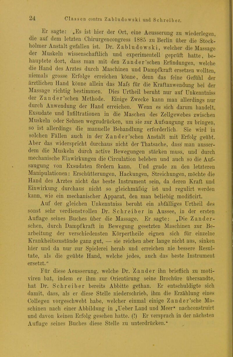 Classen contra Zabludowski und Schreiber. Er sagte: „Es ist hier der Ort, eiue Aeusseruug zu wiederlegen, die auf dem letzten Chirurgencongress 1885 zu Berlin über die Stock- holmer Anstalt gefallen ist. Dr. Zabludowski, welcher die Massage der Muskeln wissenschaftlich und experimentell geprüft hatte, be- hauptete dort, dass man mit den Zand er'sehen Erfindungen, welche die Hand des Arztes durch Maschinen und Dampfkraft ersetzen wollten, niemals grosse Erfolge erreichen könne, denn das feine Gefühl der ärztlichen Hand könne allein das Mafs für die Kraftanwendung bei der Massage richtig bestimmen. Dies Urtheil beruht nur auf Unkenntniss der Zander'sehen Methode. Einige Zwecke kann man allerdings nur durch Anwendung der Hand erreichen. Wenn es sich darum handelt, Exsudate und Infiltrationen in die Maschen des Zellgewebes zwischen Muskeln oder Sehnen wegzudrücken, um sie zur Aufsaugung zu bringen, so ist allerdings die manuelle Behandlung erforderlich. Sie wird in solchen Fällen auch in der Zand er'sehen Anstalt mit Erfolg geübt. Aber das widerspricht durchaus nicht der Thatsache, dass mau ausser- dem die Muskeln durch active Bewegungen stärken muss, und durch mechanische Einwirkungen die Circulation beleben und auch so die Auf- saugung von Exsudaten fördern kann. Und grade zu den letzteren Manipulationen: Erschütterungen, Hackungen, Streichimgen, möchte die Hand des Arztes nicht das beste Instrument sein, da deren Kraft und Einwirkung durchaus nicht so gleichmäfsig ist und regulirt werden kann, wie ein mechanischer Apparat, den man beliebig modificirt. Auf der gleichen Unkenntniss beruht ein abfälliges Urtheil des sonst sehr verdienstvollen Dr. Schreiber in Aussee, in der ersten Auflage seines Buches über die Massage. Er sagte: „Die Zand er- sehen, durch Dampfkraft in Bewegung gesetzten Maschinen zur Be- arbeitung der verschiedensten Körpertheile eignen sich für einzelne Krankheitszustände ganz gut, — sie reichen aber lauge nicht aus, sinken hier und da nur zur Spielerei herab und erreichen nie bessere Resul- tate, als die geübte Hand, welche jedes, auch das beste Instrument ersetzt. Für diese Aeusserung, welche Dr. Zander ihn brieflich zu moti- viren bat, indem er ihm zur Orieutirung seine Brochüre übersandte, hat Dr. Schreiber bereits Abbitte gethan. Er entschuldigte sich damit, dass, als er diese Stelle niederschrieb, ihm die Erzählung eines Collegen vorgeschwebt habe, welcher einmal einige Zand er'sehe Ma- schinen nach einer Abbildung in „Ueber Land und Meer nachconstruirt und davon keinen Erfolg gesehen hatte. (!) Er versprach in der nächsten Auflage seines Buches diese Stelle zu unterdrücken.