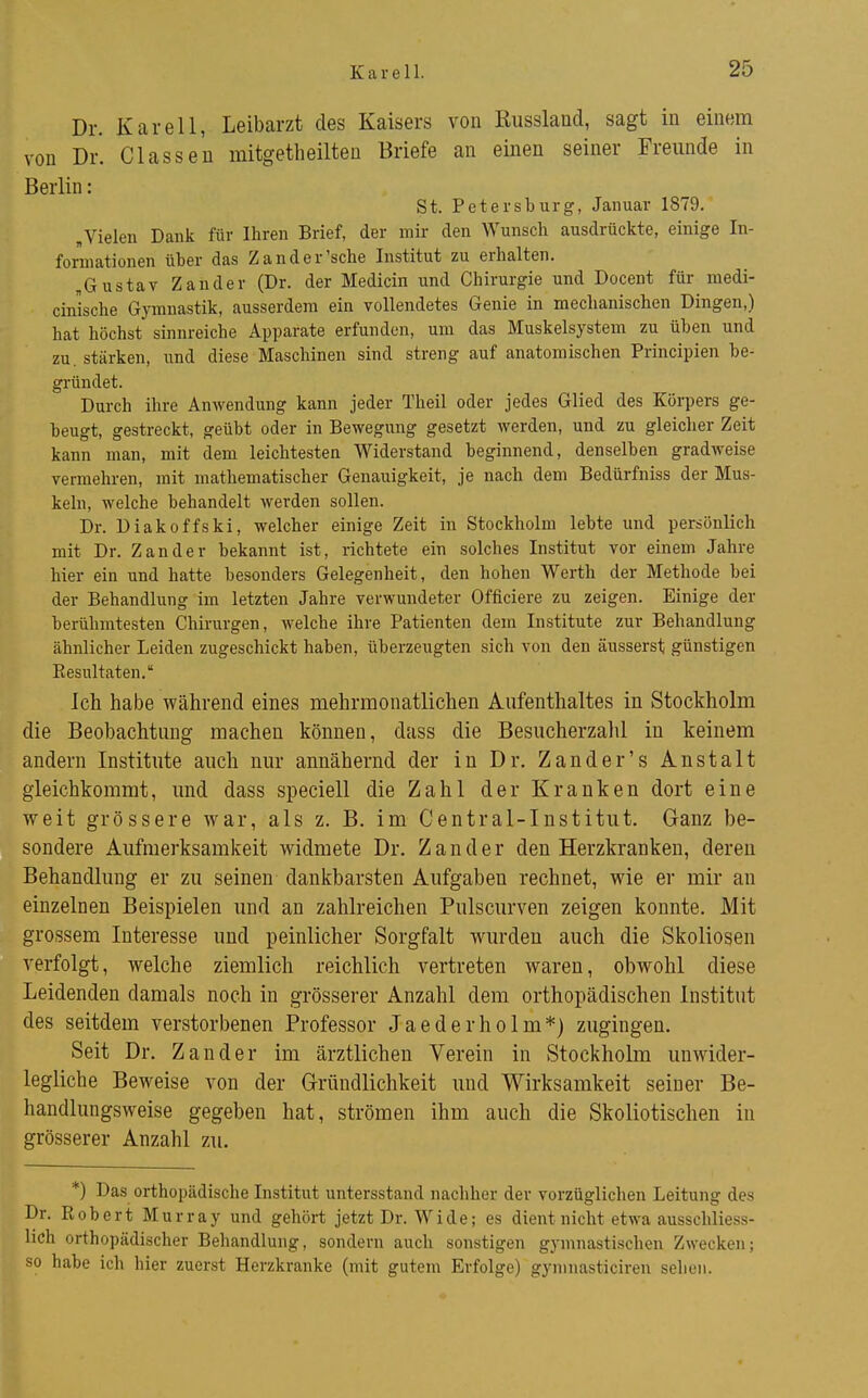 Dr. Karell, Leibarzt des Kaisers von Russlancl, sagt in einem von Dr. Classeu mitgetlieilteu Briefe an einen seiner Freunde in Berlin: St. Petersburg, Januar 1879. „Vielen Dank für Ihren Brief, der mir den Wunsch ausdrückte, einige In- forniationen über das Zander'sehe Institut zu erhalten. „Gustav Zander (Dr. der Medicin und Chirurgie und Docent für medi- cinische Gymnastik, ausserdem ein vollendetes Genie in mechanischen Dingen,) hat höchst sinnreiche Apparate erfunden, um das Muskelsystem zu üben und zu, stärken, und diese Maschinen sind streng auf anatomischen Principien be- gründet. Durch ihre Anwendung kann jeder Theil oder jedes Glied des Körpers ge- beugt, gestreckt, geübt oder in Bewegung gesetzt werden, und zu gleicher Zeit kann man, mit dem leichtesten Widerstand beginnend, denselben gradweise vermehren, mit mathematischer Genauigkeit, je nach dem Bedürfniss der Mus- keln, welche behandelt werden sollen. Dr. Diakoffski, welcher einige Zeit in Stockholm lebte und persönlich mit Dr. Zander bekannt ist, richtete ein solches Institut vor einem Jahre hier ein und hatte besonders Gelegenheit, den hohen Werth der Methode bei der Behandlung im letzten Jahre verwundeter Officiere zu zeigen. Einige der berühmtesten Chirurgen, welche ihre Patienten dem Institute zur Behandlung ähnlicher Leiden zugeschickt haben, überzeugten sich von den äusserst günstigen Eesultaten. Ich habe während eines mehrmonatlichen Aufenthaltes in Stockholm die Beobachtung machen können, dass die Besucherzahl in keinem andern Institute auch nur annähernd der in Dr. Zander's Anstalt gleichkommt, und dass speciell die Zahl der Kranken dort eine weit grössere war, als z. B. im Centrai-Institut. Ganz be- sondere Aufmerksamkeit widmete Dr. Zander den Herzkranken, deren Behandlung er zu seinen dankbarsten Aufgaben rechnet, wie er mir au einzelnen Beispielen und an zahlreichen Pulscurven zeigen konnte. Mit grossem Interesse und peinlicher Sorgfalt wurden auch die Skoliosen verfolgt, welche ziemlich reichlich vertreten waren, obwohl diese Leidenden damals noch in grösserer Anzahl dem orthopädischen Institut des seitdem verstorbenen Professor Jaederholm*) zugingen. Seit Dr. Zander im ärztlichen Verein in Stockholm unwider- legliche Beweise von der G-ründlichkeit und Wirksamkeit seiner Be- handlungsweise gegeben hat, strömen ihm auch die Skoliotischen in grösserer Anzahl zu. *) Das orthopädische Institut untersstand nachher der vorzüglichen Leitung des Dr. Kobert Murray und gehört jetzt Dr. Wide; es dient nicht etwa ausschliess- lich orthopädischer Behandlung, sondern auch sonstigen gymnastischen Zwecken; so habe ich liier zuerst Herzkranke (mit gutem Erfolge) gymnasticiren sehen.