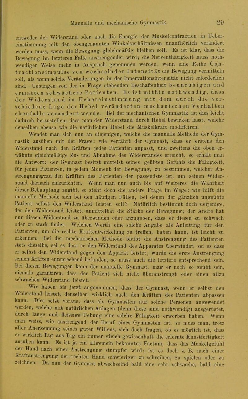 entweder der Widerstand oder auch die Energie der Muskelcontraction in Ueber- einstiiunuing mit den obengenannten Winkelverhältnissen unaufhörlich verändert werden muss, wenn die Bewegung gleichmäfsig bleiben soll. Es ist klar, dass die Bewegung im letzteren Falle anstrengender wird; die Nerventhätigkeit muss noth- wendiger Weise mehr in Anspruch genommen werden, wenn eine Reihe Con- tractionsimpulse von wechselnder Intensität die Bewegung vermitteln soll, als wenn solche Veränderungen in der Innervationsintensität nicht erforderlich sind. Uebungen von der in Frage stehenden Beschaifenheit beunruhigen und ermatten schwächere Patienten. Es ist mithin nothwendig, dass der Widerstand in Uebereinstimmung mit dem durch die ver- schiedene Lage der Hebel veränderten mechanischen Verhalten ebenfalls verändert werde. Bei der mechanischen Gymnastik ist dies leicht dadurch herzustellen, dass man den Widerstand durch Hebel bewirken lässt, welche denselben ebenso wie die natürlichen Hebel die Muskelkraft modiffciren. Wendet man sich nun an diejenigen, welche die manuelle Methode der Gym- nastik ausüben mit der Frage: wie verfährt der Gymnast, dass er erstens den Widerstand nach den Kräften jedes Patienten anpasst, und zweitens die oben er- wähnte gleichmäfsige Zu- und Abnahme des Widerstandes eiTeicht, so erhält man die Antwort: der Gymnast besitzt mittelst seines geübten Gefühls die Fähigkeit, für jeden Patienten, in jedem Moment der Bewegung, zu bestimmen, welcher An- strengungsgrad den Kräften des Patienten der passendste ist, um seinen Wider- stand darnach einzurichten. Wenn man nun auch bis auf Weiteres die Wahrheit dieser Behauptung zugibt, so steht doch die andere Frage im Wege: wie hilft die manuelle Methode sich bei den häufigen Fällen, bei denen der gänzlich ungeübte Patient selbst den Widerstand leisten soll? Natürlich bestimmt doch derjenige, der den Widerstand leistet, unmittelbar die Stärke der Bewegung; der Andre hat nur diesen Widerstand zu überwinden oder anzugeben, dass er diesen zu schwach oder zu stark findet. Welchen Werth eine solche Angabe als Anleitung für den Patienten, um die rechte Kraftentwickelung zu treffen, haben kann, ist leicht zu erkennen. Bei der mechanischen Methode bleibt die Anstrengung des Patienten stets dieselbe, sei es dass er den Widerstand des Apparates überwindet, sei es dass er selbst den Widerstand gegen den Apparat leistet; wurde die erste Anstrengung seinen Kräften entsprechend befunden, so muss auch die letztere entsprechend sein. Bei diesen Bewegungen kann der manuelle Gymnast, mag er noch so geübt sein, niemals garantiren, dass der Patient sich nicht überanstrengt oder einen allzu schwachen Widerstand leistet. Wir haben bis jetzt angenommen, dass der Gymnast, wenn er selbst den Widerstand leistet, denselben wirklich nach den Kräften des Patienten abpassen kann. Dies setzt voraus, dass als Gymnasten nur solche Personen angewendet werden, welche mit natürlichen Anlagen (denn diese sind nothwendigj ausgerüstet, durch lange und fleissige Hebung eine solche Fähigkeit erworben haben. Wenn man weiss, wie anstrengend der Beruf eines Gymnasten ist, so muss man, trotz aller Anerkennung seines guten Willens, sich doch fragen, ob es möglich ist, dass er wirklich Tag aus Tag ein immer gleich gewissenhaft die erlernte Kunstfertigkeit ausüben kann. Es ist ja ein allgemein bekanntes Factum, dass das Muskelgefühl der Hand nach einer Anstrengung stumpfer wird; ist es doch z. B. nach einer Kraftanstrengung der rechten Hand schwieriger zu schreiben, zu spielen oder zu zeichnen. Da nun der Gymnast abwechselnd bald eine sehr schwache, bald eine
