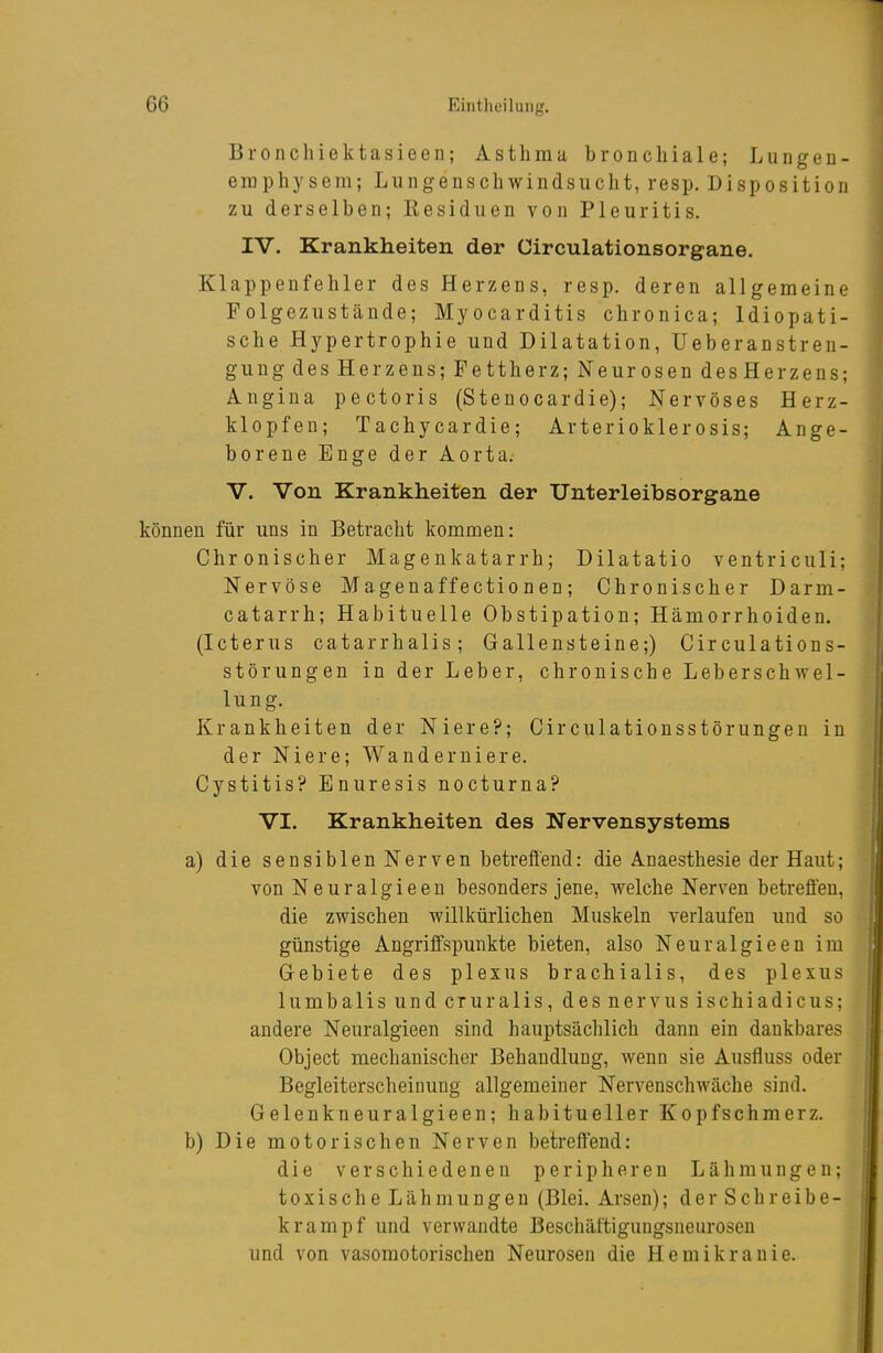 Bronchiektasieen; Asthma bronchiale; Lungeu- emphysem; Lungenschwindsucht, resp. Disposition zu derselben; Kesiduen von Pleuritis. IV. Krankheiten der Circulationsorgane. Klappenfehler des Herzens, resp. deren allgemeine Folgezustände; Myocarditis chronica; Idiopati- sche Hypertrophie und Dilatation, üeberanstren- gung des Herzens; Fettherz; Neurosen desHerzens; Angina pectoris (Stenocardie); Nervöses Herz- klopfen; Tachycardie; Arterioklerosis; Ange- borene Enge der Aorta. V. Von Krankheiten der Unterleibsorgane können für uns in Betracht kommen: Chronischer Magenkatarrh; Dilatatio ventriculi; Nervöse Magenaffectionen; Chronischer Darm- catarrh; Habituelle Obstipation; Hämorrhoiden. (Icterus catarrhalis; Gallensteine;) Circulations- störungen in der Leber, chronische Leberschwel- lung. Krankheiten der Niere?; Circulationsstörungen in der Niere; Wanderniere. Cystitis? Enuresis nocturna? VI. Krankheiten des Nervensystems a) die sensiblen Nerven betreffend: die Anaesthesie der Haut; von Neuralgieen besonders jene, welche Nerven betreffen, die zwischen willkürlichen Muskeln verlaufen und so günstige Angriffspunkte bieten, also Neuralgieen im Gebiete des plexus brachialis, des plexus lumbalis und cruralis, desnervus ischiadicus; andere Neuralgieen sind hauptsächlich dann ein dankbares Object mechanischer Behandlung, Avenn sie Ausfluss oder Begleiterscheinung allgemeiner Nervenschwäche sind. Gelenkneuralgieen; habitueller Kopfschmerz. b) Die motorischen Nerven betreffend: die verschiedenen peripheren Lähmungen; toxische Lähmungen (Blei. Arsen); der Schreibe- krampf und verwandte Beschäftigungsneurosen und von vasomotorischen Neurosen die Hemikranie. I