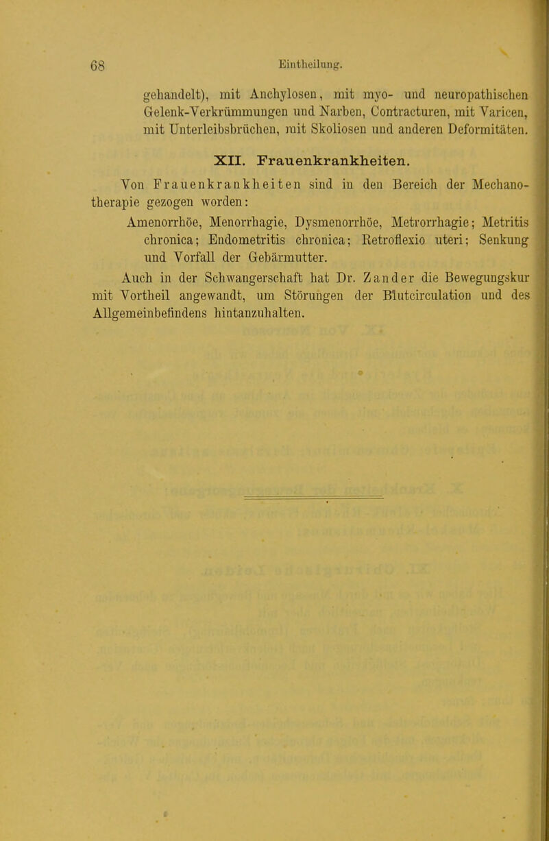 gehandelt), mit Aiichylosen, mit myo- und neuropathischen Gelenk-Verkrümmungen und Narben, Contracturen, mit Varicen, mit Unterleibsbrüchen, mit Skoliosen und anderen Deformitäten. XII. Frauenkrankheiten. Von Frauenkrankheiten sind in den Bereich der Mechano- therapie gezogen worden: Amenorrhoe, Menorrhagie, Dysmenorrhöe, Metrorrhagie; Metritis chronica; Endometritis chronica; Retroflexio uteri; Senkung und Vorfall der Gebärmutter. Auch in der Schwangerschaft hat Dr. Zander die Bewegungskur mit Vortheil angewandt, um Störungen der Blutcirculation und des Allgemeinbetindens hintanzuhalten.